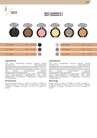 MAKE-UP
MAKE-UP MATT SHADOW N.1
MATT SHADOW N.1
COD 75080 6PV 12.15€
COD 75081 6PV 12.15€
COD 75082 6PV 12.15€
COD 75083 6PV 12.15€
COD 75084 6PV 12.15€
COD 75085 6PV 12.15€
Ingredienti Ingredients
Talc; mica; Octyldodecyl stearoyl stearate; Phenyl
Trimethicone; Dipentaerythrityl;
Hexahydroxysteara/Hexastearate/Hexarosinate;Petrolatum;
Octyldodecanol; Isostearyl Neopentanoate; Nylon-12; C12-15
alkyl benzoate; dimethicone; paraffinum liquidum (mineral
oil); Synthic Fluorphlogopite; Glyceryl
Ethylhexanoate/Stearate/Adipate Polyethylene
Terephthalate; Isobutylphenoxy Epoxy Resin; silica; Lauroyl
Lyine; phenoxyethanol; Dehydroacetic Acid; BHT;
Methlparaben; Ethylparaben; Prpylparaben; Butylphenyl
methylpropional
Talc; mica; Octyldodecyl stearoyl stearate; Phenyl
Trimethicone; Dipentaerythrityl;
Hexahydroxysteara/Hexastearate/Hexarosinate;Petrolatum;
Octyldodecanol; Isostearyl Neopentanoate; Nylon-12; C12-15
alkyl benzoate; dimethicone; paraffinum liquidum (mineral
oil); Synthic Fluorphlogopite; Glyceryl
Ethylhexanoate/Stearate/Adipate Polyethylene
Terephthalate; Isobutylphenoxy Epoxy Resin; silica; Lauroyl
Lyine; phenoxyethanol; Dehydroacetic Acid; BHT;
Methlparaben; Ethylparaben; Prpylparaben; Butylphenyl
methylpropional
Avvertenze Warnings
Può contenere CI 77891 - CI 77491 - CI 77492 - CI 77499 - CI
77288 - CI 77007 - CI 19140 - CI 77510 - CI 77742 - CI 77289 -
CI 77000 - CI 58000 - CI 75470 - CI 77510 - CI 15850 - CI
42090
It may contain CI 77891 - CI 77491 - CI 77492 - CI 77499 - CI
77288 - CI 77007 - CI 19140 - CI 77510 - CI 77742 - CI 77289 -
CI 77000 - CI 58000 - CI 75470 - CI 77510 - CI 15850 - CI
42090
241
 