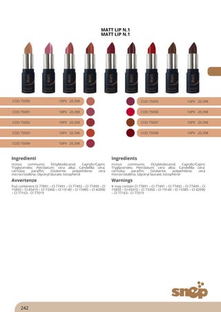 MATT LIP N.1
MATT LIP N.1
COD 75090 10PV 20.39€
COD 75091 10PV 20.39€
COD 75092 10PV 20.39€
COD 75093 10PV 20.39€
COD 75094 10PV 20.39€
COD 75095 10PV 20.39€
COD 75096 10PV 20.39€
COD 75097 10PV 20.39€
COD 75098 10PV 20.39€
Ingredienti Ingredients
ricinus communis; Octyldodecanol; Caprylic/Capric
Tryglycerides; Petrolatum; cera alba; Candelilla cera;
carnuba; paraffin; Ozokerite; polyethilene; cera
microcristallina; Glyceryl laurate; tocopherol
ricinus communis; Octyldodecanol; Caprylic/Capric
Tryglycerides; Petrolatum; cera alba; Candelilla cera;
carnuba; paraffin; Ozokerite; polyethilene; cera
microcristallina; Glyceryl laurate; tocopherol
Avvertenze Warnings
Può contenere CI 77891 – CI 77491 – CI 77492 – CI 77499 – CI
15850 – CI 45410 – CI 73360 – CI 19140 – CI 15985 – CI 42090
– CI 77163 - CI 77019
It may contain CI 77891 – CI 77491 – CI 77492 – CI 77499 – CI
15850 – CI 45410 – CI 73360 – CI 19140 – CI 15985 – CI 42090
– CI 77163 - CI 77019
242
 