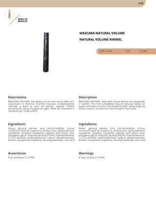 MAKE-UP
MAKE-UP
MASCARA NATURAL VOLUME
NATURAL VOLUME RIMMEL
COD 75100 12PV 22.66€
Descrizione Description
MASCARA NATURAL Riscaldare con le mani prima dell uso (
soprattutto in inverno). Il primo mascara completamente
naturale a base di cere ed estratti vegetali. Effetto
extravolume senza incollare le ciglia, facile da rimuovere e
nutriente per i bulbi piliferi
MASCARA NATURAL Heat with hands before use (especially
in winter). The first completely natural mascara based on
waxes and plant extracts. Extravolume effect without gluing
lashes, easy to remove and nourishing for hair bulbs
Ingredienti Ingredients
Acqua; glyceryl sterate; cera microcristallina; ricinus
communis seed oil; Copernica cerifera cera; vp/hexadecene
copolymer; acrylates copolymer; palmitic acid stearic acid;
propylene glycol; Polyvinyl alcohol (PVOH); triethanolamine;
c12-16 alcohols; phenoxyethanol; sodium dehydroacetate;
lecithin; tocopherol; tropolone; Ascorbyl palmitate; citric acid
Water; glyceryl sterate; cera microcristallina; ricinus
communis seed oil; Copernica cerifera cera; vp/hexadecene
copolymer; acrylates copolymer; palmitic acid stearic acid;
propylene glycol; Polyvinyl alcohol (PVOH); triethanolamine;
c12-16 alcohols; phenoxyethanol; sodium dehydroacetate;
lecithin; tocopherol; tropolone; Ascorbyl palmitate; citric acid
Avvertenze Warnings
Può contenere CI 77499 It may contain CI 77499
243
 