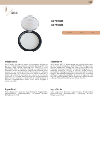 MAKE-UP
MAKE-UP
HD POWDER
HD POWDER
COD 75120 12PV 23.07€
Descrizione Description
HD POWDER (CIPRIA) Un nuovo modo di vivere il make-up
per un risultato di perfezione assoluta! Questa polvere di
fissaggio deve essere applicata con delicate e brevi
pennellate, dopo il consueto make-up serve per fissare e
matificare e per ottenere una colorazione uniforme: tutto
questo in un unico prodotto! Formulazione realizzata
principalmente con materie prime di origine minerale, è
stato espressamente concepito per ridurre al minimo la
possibilità di reazione allergizzante grazie alla presenza di
pigmenti con bassissimo contenuto di metalli pesanti. Il
risultato è una pelle senza effetto lucido, senza asciugare e
seccare la pelle.
HD POWDER (FACE POWDER) A new way to experience make-
up for a result of absolute perfection! This fixing powder
must be applied with delicate and short brush strokes, after
the usual make-up is used for fixing and matifying and for
obtaining a uniform coloring: all this in a single product!
Formulation made primarily from raw materials of mineral
origin, it was expressly designed to minimize the possibility
of allergic reaction thanks to the presence of pigments with
very low content of heavy metals. The result is a skin without
a glossy effect, without drying and drying the skin.
Ingredienti Ingredients
Talc; Magnesium Stearate; Caprylic/Capric Tryglycerides;
Octyldodecanol; phenoxyethanol; Tocopheryl Acetate;
Dehydroacetic Acid
Talc; Magnesium Stearate; Caprylic/Capric Tryglycerides;
Octyldodecanol; phenoxyethanol; Tocopheryl Acetate;
Dehydroacetic Acid
245
 