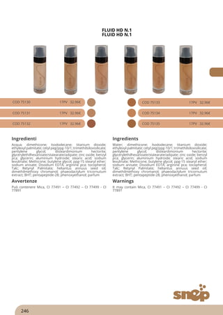 FLUID HD N.1
FLUID HD N.1
COD 75130 17PV 32.96€
COD 75131 17PV 32.96€
COD 75132 17PV 32.96€
COD 75133 17PV 32.96€
COD 75134 17PV 32.96€
COD 75135 17PV 32.96€
Ingredienti Ingredients
Acqua; dimethicone; Isododecane; titanium dioxide;
ethylexyl palmitate; cetyl peg/ppg-10/1; trimethilsiloxisilicate;
pentylene glycol; disteardimonium hectorite;
glycerylethilhexanoate/staìearate/adipate; zinc oxide; benzyl
pca; glycerin; aluminium hydroide; stearic acid; sodium
levulinate; Methicone; butylene glycol; ppg-15 stearyl ether;
sodium anisate; Disodium EDTA; arginine pca; tocopherol;
Talc; Retynyl Palmitate; heliantus annuus seed oil;
dimethilmethoxy chromanol; phaeodactylum tricornutum
extract; BHT; pentapeptide-28; phenoxyethanol; parfum
Water; dimethicone; Isododecane; titanium dioxide;
ethylexyl palmitate; cetyl peg/ppg-10/1; trimethilsiloxisilicate;
pentylene glycol; disteardimonium hectorite;
glycerylethilhexanoate/staìearate/adipate; zinc oxide; benzyl
pca; glycerin; aluminium hydroide; stearic acid; sodium
levulinate; Methicone; butylene glycol; ppg-15 stearyl ether;
sodium anisate; Disodium EDTA; arginine pca; tocopherol;
Talc; Retynyl Palmitate; heliantus annuus seed oil;
dimethilmethoxy chromanol; phaeodactylum tricornutum
extract; BHT; pentapeptide-28; phenoxyethanol; parfum
Avvertenze Warnings
Può contenere Mica, CI 77491 – CI 77492 – CI 77499 - CI
77891
It may contain Mica, CI 77491 – CI 77492 – CI 77499 - CI
77891
246
 