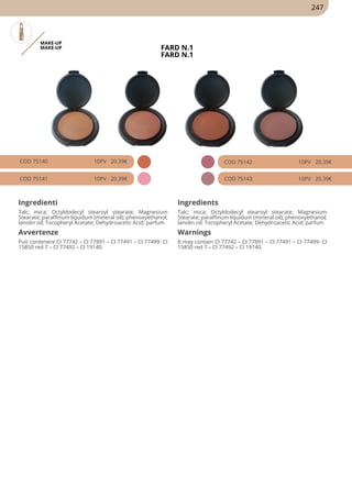 MAKE-UP
MAKE-UP FARD N.1
FARD N.1
COD 75140 10PV 20.39€
COD 75141 10PV 20.39€
COD 75142 10PV 20.39€
COD 75143 10PV 20.39€
Ingredienti Ingredients
Talc; mica; Octyldodecyl stearoyl stearate; Magnesium
Stearate; paraffinum liquidum (mineral oil); phenoxyethanol;
lanolin oil; Tocopheryl Acetate; Dehydroacetic Acid; parfum
Talc; mica; Octyldodecyl stearoyl stearate; Magnesium
Stearate; paraffinum liquidum (mineral oil); phenoxyethanol;
lanolin oil; Tocopheryl Acetate; Dehydroacetic Acid; parfum
Avvertenze Warnings
Può contenere CI 77742 – CI 77891 – CI 77491 – CI 77499- CI
15850 red 7 – CI 77492 – CI 19140.
It may contain CI 77742 – CI 77891 – CI 77491 – CI 77499- CI
15850 red 7 – CI 77492 – CI 19140.
247
 