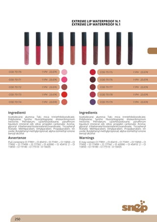 EXTREME LIP WATERPROOF N.1
EXTREME LIP WATERPROOF N.1
COD 75170 11PV 23.07€
COD 75171 11PV 23.07€
COD 75172 11PV 23.07€
COD 75173 11PV 23.07€
COD 75174 11PV 23.07€
COD 75175 11PV 23.07€
COD 75176 11PV 23.07€
COD 75177 11PV 23.07€
COD 75178 11PV 23.07€
COD 75179 11PV 23.07€
Ingredienti Ingredients
Isododecane; alumina; Talc; mica; trimethilsiloxisilicate;
Polybutene; Synthic Fluorphlogopite; disteardimonium
hectorite; Petrolatum; cyclohexasiloxane; paraffinum
liquidum (mineral oil); silica; propylen carbonate; Aroma;
glyceryl tribehenate/isostereate/eicosandioate; Tocopheryl
Acetate; Methlparaben; Ethylparaben; Propylparaben; tin
oxide; Butylphenyl methylpropional; alpha-isomethyl ionone
benzyl alcohol
Isododecane; alumina; Talc; mica; trimethilsiloxisilicate;
Polybutene; Synthic Fluorphlogopite; disteardimonium
hectorite; Petrolatum; cyclohexasiloxane; paraffinum
liquidum (mineral oil); silica; propylen carbonate; Aroma;
glyceryl tribehenate/isostereate/eicosandioate; Tocopheryl
Acetate; Methlparaben; Ethylparaben; Propylparaben; tin
oxide; Butylphenyl methylpropional; alpha-isomethyl ionone
benzyl alcohol
Avvertenze Warnings
Può contenere CI 77891 – CI 45410 – CI 77491 – CI 15850 – CI
77492 – CI 77499 – CI 77742 – CI 42090 – CI 45410: 2 – CI
15850 – CI 19140 – CI 77510 - CI 16035
It may contain CI 77891 – CI 45410 – CI 77491 – CI 15850 – CI
77492 – CI 77499 – CI 77742 – CI 42090 – CI 45410: 2 – CI
15850 – CI 19140 – CI 77510 - CI 16035
250
 