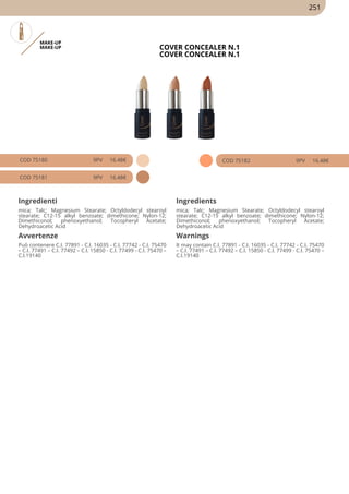MAKE-UP
MAKE-UP COVER CONCEALER N.1
COVER CONCEALER N.1
COD 75180 9PV 16.48€
COD 75181 9PV 16.48€
COD 75182 9PV 16.48€
Ingredienti Ingredients
mica; Talc; Magnesium Stearate; Octyldodecyl stearoyl
stearate; C12-15 alkyl benzoate; dimethicone; Nylon-12;
Dimethiconol; phenoxyethanol; Tocopheryl Acetate;
Dehydroacetic Acid
mica; Talc; Magnesium Stearate; Octyldodecyl stearoyl
stearate; C12-15 alkyl benzoate; dimethicone; Nylon-12;
Dimethiconol; phenoxyethanol; Tocopheryl Acetate;
Dehydroacetic Acid
Avvertenze Warnings
Può contenere C.I. 77891 - C.I. 16035 - C.I. 77742 - C.I. 75470
– C.I. 77491 – C.I. 77492 – C.I. 15850 - C.I. 77499 - C.I. 75470 –
C.I.19140
It may contain C.I. 77891 - C.I. 16035 - C.I. 77742 - C.I. 75470
– C.I. 77491 – C.I. 77492 – C.I. 15850 - C.I. 77499 - C.I. 75470 –
C.I.19140
251
 