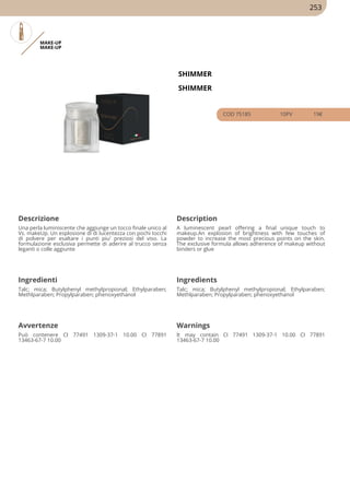 MAKE-UP
MAKE-UP
SHIMMER
SHIMMER
COD 75185 10PV 19€
Descrizione Description
Una perla luminiscente che aggiunge un tocco finale unico al
Vs. makeUp. Un esplosione di di lucentezza con pochi tocchi
di polvere per esaltare i punti piu' preziosi del viso. La
formulazione esclusiva permette di aderire al trucco senza
leganti o colle aggiunte
A luminescent pearl offering a final unique touch to
makeup.An explosion of brightness with few touches of
powder to increase the most precious points on the skin.
The exclusive formula allows adherence of makeup without
binders or glue
Ingredienti Ingredients
Talc; mica; Butylphenyl methylpropional; Ethylparaben;
Methlparaben; Propylparaben; phenoxyethanol
Talc; mica; Butylphenyl methylpropional; Ethylparaben;
Methlparaben; Propylparaben; phenoxyethanol
Avvertenze Warnings
Può contenere CI 77491 1309-37-1 10.00 CI 77891
13463-67-7 10.00
It may contain CI 77491 1309-37-1 10.00 CI 77891
13463-67-7 10.00
253
 