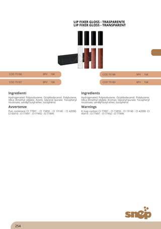 LIP FIXER GLOSS - TRASPARENTE
LIP FIXER GLOSS - TRANSPARENT
COD 75186 8PV 16€
COD 75187 8PV 16€
COD 75188 8PV 16€
COD 75189 8PV 16€
Ingredienti Ingredients
Hydrogenated Polyisobutene; Octyldodecanol; Polybutene;
Silica dimethyl silylate; Aromi; Glyceryl laurate; Tocopheryl
nicotinate; vanillyl butyl ether; tocopherol
Hydrogenated Polyisobutene; Octyldodecanol; Polybutene;
Silica dimethyl silylate; Aromas; Glyceryl laurate; Tocopheryl
nicotinate; vanillyl butyl ether; tocopherol
Avvertenze Warnings
Può contenere CI 77891 - CI 15850 - CI 19140 - CI 42090-
CI 45410 - CI 77491 - CI 77492 - CI 77499.
It may contain CI 77891 - CI 15850 - CI 19140 - CI 42090- CI
45410 - CI 77491 - CI 77492 - CI 77499.
254
 