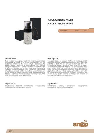 NATURAL SILICON PRIMER
NATURAL SILICON PRIMER
COD 75136 21PV 38€
Descrizione Description
Base trasparente per preparare il viso al make up.Minimizza
visibilmente le rughe e le piccole imperfezioni con un
particolare polisilicone che riempe intagli e tracce.La pelle
appare subito uniforme e ammorbidita per meglio
accogliere ed arricchire il colore. Il risultato e’ un effetto seta
ed un finish vellutato che elimina i punti lucidi e lascia una
superficie opaca pronta da truccare.Gel silicone, trasparente
all'applicazione, tocco soffice e vellutato, base ottimale per
trucco, minimizza impefezioni della pelle, polimeri per tocco
delicato e cremoso, siliconi volatili per aumentare la durata
del trucco,olioso per facile applicazione.
Transparent base to prepare the face for make-up. Visibly
minimizes wrinkles and small imperfections with a particular
polysilicone that fills in carvings and traces. The skin
immediately appears uniform and softened to better
accommodate and enrich the color.The result is a silky effect
and a velvety finish that eliminates shiny spots and leaves a
matte surface ready for makeup.Silicone gel, transparent on
application, soft and velvety touch, optimal base for make-
up, minimizes skin imperfections, polymers for delicate and
creamy touch, volatile silicones to increase the duration of
the make-up, oily for easy application.
Ingredienti Ingredients
dimethicone; Cetearyl dimethicone crosspolymer;
Isododecane; phenoxyethanol; parfum
dimethicone; Cetearyl dimethicone crosspolymer;
Isododecane; phenoxyethanol; parfum
256
 