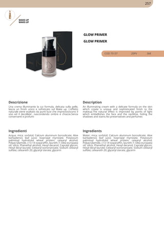 MAKE-UP
MAKE-UP
GLOW PRIMER
GLOW PRIMER
COD 75137 20PV 36€
Descrizione Description
Una crema illuminante la cui formula, delicata sulla pelle,
lascia un finish unico e sofisticato sul Make up. L'effetto
naturale viene esaltato da punti luce che impreziosiscono il
viso ed il decollete', nascondendo ombre e chiazze.Senza
conservanti e profumi
An illuminating cream with a delicate formula on the skin
which create a unique and sophisticated finish to the
makeup.The natural effect is improved by points of light
which embellishes the face and the neckline, hiding the
shadows and stains.No preservatives and perfumes
Ingredienti Ingredients
Acqua; mica; sorbitol; Calcium aluminum borosilicate; Aloe
barbadensis leaf juice; Isopropyl myristate; Potassium
palmitoyl hydrolized wheat protein; cetearyl alcohol;
Polyacrylamide, c13-14 isoparaffin, laureth-7; Olea europaea
oil; silica; Phenethyl alcohol; Hexyl decanol; Caprylyl glycon;
Hexyl decyl laurate; Cetearyl isononanoate; Sodium cetearyl
sulfate; ceteareth 20; glyceryl sterate; glycerin
Water; mica; sorbitol; Calcium aluminum borosilicate; Aloe
barbadensis leaf juice; Isopropyl myristate; Potassium
palmitoyl hydrolized wheat protein; cetearyl alcohol;
Polyacrylamide, c13-14 isoparaffin, laureth-7; Olea europaea
oil; silica; Phenethyl alcohol; Hexyl decanol; Caprylyl glycon;
Hexyl decyl laurate; Cetearyl isononanoate; Sodium cetearyl
sulfate; ceteareth 20; glyceryl sterate; glycerin
257
 