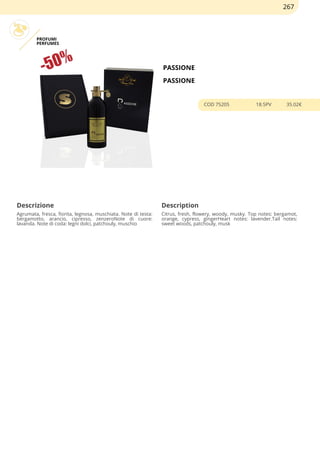 PROFUMI
PERFUMES
PASSIONE
PASSIONE
COD 75205 18.5PV 35.02€
Descrizione Description
Agrumata, fresca, fiorita, legnosa, muschiata. Note di testa:
bergamotto, arancio, cipresso, zenzeroNote di cuore:
lavanda. Note di coda: legni dolci, patchouly, muschio
Citrus, fresh, flowery, woody, musky. Top notes: bergamot,
orange, cypress, gingerHeart notes: lavender.Tail notes:
sweet woods, patchouly, musk
267
 
