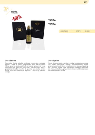 PROFUMI
PERFUMES
VANITÀ
VANITÀ
COD 75209 17.5PV 31.93€
Descrizione Description
Agrumata, fiorita, poudre, ambrata, muschiata, erbacea,
legnosa. Note di testa: bergamotto, fiori d’arancioNote
fiorite: geranio, coriandoloNote di cuore: gelsomino, rosa,
ylang-ylang, iris, garofano, timo, salvia, balsamo Perù, ambra
grigiaNote di coda: muschio di quercia, fava tonka, ambra
grigia, muschio biancoNote legnose: patchouly, vetiver,
vaniglia
Citrus, flowery, poudre, amber, musky, herbaceous, woody.
Top notes: bergamot, orange blossomFlowery notes:
geranium, corianderHeart notes: jasmine, rose, ylang ylang,
iris, carnation, thyme, sage, Peru balm, ambergrisTail notes:
oak moss, tonka bean, gray amber, white muskWoody notes:
patchouly, vetiver, vanilla
271
 