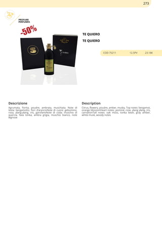 PROFUMI
PERFUMES
TE QUIERO
TE QUIERO
COD 75211 12.5PV 23.18€
Descrizione Description
Agrumata, fiorita, poudre, ambrata, muschiata. Note di
testa: bergamotto, fiori d’arancioNote di cuore: gelsomino,
rosa, ylang-ylang, iris, garofanoNote di coda: muschio di
quercia, fava tonka, ambra grigia, muschio bianco, note
legnose
Citrus, flowery, poudre, amber, musky. Top notes: bergamot,
orange blossomHeart notes: jasmine, rose, ylang ylang, iris,
carnationTail notes: oak moss, tonka bean, gray amber,
white musk, woody notes
273
 