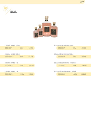 PROFUMI
PERFUMES
COLLINE SENESI 250ml
COD 00671 26PV 54.59€
COLLINE SENESI 500ml
COD 00672 38PV 81.37€
COLLINE SENESI 1 Lt
COD 00673 72PV 143.17€
COLLINE SENESI 3 Lt
COD 00674 170PV 350.2€
COLLINE SENESI REFILL 250ml
COD 00675 22PV 47.38€
COLLINE SENESI REFILL 500ml
COD 00676 34PV 70.04€
COLLINE SENESI REFILL 2 X 500ml
COD 00677 67PV 128.75€
COLLINE SENESI REFILL 6 X 500ml
COD 00678 140PV 288.4€
277
 