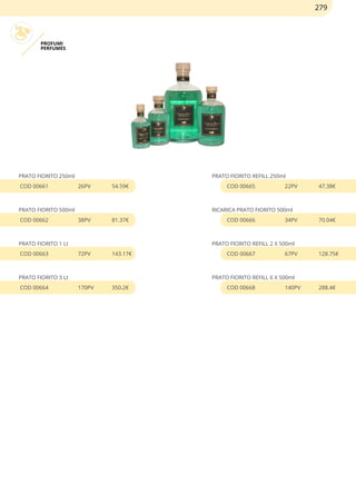 PROFUMI
PERFUMES
PRATO FIORITO 250ml
COD 00661 26PV 54.59€
PRATO FIORITO 500ml
COD 00662 38PV 81.37€
PRATO FIORITO 1 Lt
COD 00663 72PV 143.17€
PRATO FIORITO 3 Lt
COD 00664 170PV 350.2€
PRATO FIORITO REFILL 250ml
COD 00665 22PV 47.38€
RICARICA PRATO FIORITO 500ml
COD 00666 34PV 70.04€
PRATO FIORITO REFILL 2 X 500ml
COD 00667 67PV 128.75€
PRATO FIORITO REFILL 6 X 500ml
COD 00668 140PV 288.4€
279
 