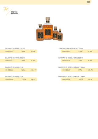 PROFUMI
PERFUMES
GIARDINO DI BOBOLI 250ml
COD 00651 26PV 54.59€
GIARDINO DI BOBOLI 500ml
COD 00652 38PV 81.37€
GIARDINO DI BOBOLI 1 Lt
COD 00653 72PV 143.17€
GIARDINO DI BOBOLI 3 Lt
COD 00654 170PV 350.2€
GIARDINO DI BOBOLI REFILL 250ml
COD 00655 22PV 47.38€
GIARDINO DI BOBOLI REFILL 500ml
COD 00656 34PV 70.04€
GIARDINO DI BOBOLI REFILL 2 X 500ml
COD 00657 67PV 128.75€
GIARDINO DI BOBOLI REFILL 6 X 500ml
COD 00658 140PV 288.4€
281
 