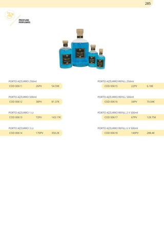 PROFUMI
PERFUMES
PORTO AZZURRO 250ml
COD 00611 26PV 54.59€
PORTO AZZURRO 500ml
COD 00612 38PV 81.37€
PORTO AZZURRO 1 Lt
COD 00613 72PV 143.17€
PORTO AZZURRO 3 Lt
COD 00614 170PV 350.2€
PORTO AZZURRO REFILL 250ml
COD 00615 22PV 6.18€
PORTO AZZURRO REFILL 500ml
COD 00616 34PV 70.04€
PORTO AZZURRO REFILL 2 X 500ml
COD 00617 67PV 128.75€
PORTO AZZURRO REFILL 6 X 500ml
COD 00618 140PV 288.4€
285
 