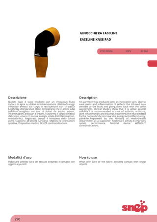 GINOCCHIERA EASELINE
EASELINE KNEE PAD
COD 00506 20PV 32.96€
Descrizione Description
Questo capo è stato prodotto con un innovativo filato
capace di agire su dolori ed infiammazioni riflettendo raggi
infrarossi emessi dal corpo e restituendoli con la stessa
lunghezza d'onda.Studi clinici dimostrano che è attivo sulla
cellulite.Consigliato nei casi di dolori da artrite, artrosi,
infiammazioni articolari e traumi.Trasforma il calore emesso
dal corpo umano in nuova energia vitale.Antinfiammatorio,
Antidolorifico. Registrato presso il Ministero della Salute
come supporto all'attività sanitaria. Migliora le prestazioni
sportive. Dispositivo medico SENZA controindicazioni.
his garment was produced with an innovative yarn, able to
ease pains and inflammation. It reflects the infrared rays
emitted by the body and giving them back with the same
wavelength. Clinical studies show that it is active against
cellulitis.It is recommended in case of arthritis, arthrosis,
joint inflammation and traumas.It converts the heat emitted
by the human body into new vital energy.Anti-inflammatory,
painkiller.Registered by the Ministry of Health(health
department) as a supportof healthcare activity.It improves
sports performance. Medical device WITHOUT
contraindications.
Modalità d'uso How to use
Indossare avendo cura del tessuto evitando il contatto con
oggetti appuntiti
Wear with care of the fabric avoiding contact with sharp
objects
290
 