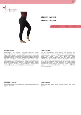 BIO MOLECOLE
BIO MOLE
LEGGINS EASELINE
LEGGINS EASELINE
COD 00502XS 32PV 60.77€
Descrizione Description
DISPONIBILE IN TAGLIE XS/S/M/L/XL.Tessuto molto
elastico.Questo capo è stato prodotto con un innovativo
filato capace di agire su dolori ed infiammazioni riflettendo
raggi infrarossi emessi dal corpo e restituendoli con la stessa
lunghezza d'onda. Studi clinici dimostrano che è attivo sulla
cellulite. Consigliato nei casi di dolori da artrite, artosi,
infiammazioni articolari e traumi. Trasforma il calore emesso
dal corpo umano in nuova energia vitale.Antinfiammatorio,
Antidolorifico.Registrato presso il Ministero della Salute
come supporto all'attività sanitaria. Migliora le prestazioni
sportive.Dispositivo medico SENZA controindicazioni.
Size XS/S/M/L/XL.Very elastic fabric. This garment was
produced with an innovative yarn, able to ease pains and
inflammation. It reflects the infrared rays emitted by the
body and giving them back with the same
wavelength.Clinical studies show that it is active against
cellulitis.It is recommended in case of arthritis, arthrosis,
joint inflammation and traumas. It converts the heat emitted
by the human body into new vital energy. Anti-inflammatory,
painkiller.Registered by the Ministry of Health(health
department) as a support of healthcare activity.It improves
sports performance.Medical device WITHOUT
contraindications.
Modalità d'uso How to use
Indossare avendo cura del tessuto evitando il contatto con
oggetti appuntiti
Wear with care of the fabric avoiding contact with sharp
objects
291
 