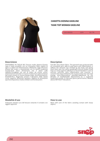 CANOTTA DONNA EASELINE
TANK TOP WOMAN EASELINE
COD 00503S 32PV 60.77€
Descrizione Description
DISPONIBILE IN TAGLIE M/L.Tessuto molto elastico.Questo
capo è stato prodotto con un innovativo filato capace di
agire su dolori ed infiammazioni riflettendo raggi infrarossi
emessi dal corpo e restituendoli con la stessa lunghezza
d'onda.Studi clinici dimostrano che è attivo sulla
cellulite.Consigliato nei casi di dolori da artrite, artosi,
infiammazioni articolari e traumi.Trasforma il calore emesso
dal corpo umano in nuova energia vitale. Antinfiammatorio,
Antidolorifico. Registrato presso il Ministero della Salute
come supporto all'attività sanitaria. Migliora le prestazioni
sportive.Dispositivo medico SENZA controindicazioni.
Size M/L.Very elastic fabric. This garment was produced with
an innovative yarn, able to ease pains and inflammation, it
reflects the infrared rays emitted by the body and giving
them back with the same wavelength.Clinical studies show
that it is active against cellulitis.It is recommended in case of
arthritis, arthrosis, joint inflammation and traumas. It
converts the heat emitted by the human body into new vital
energy. Anti-inflammatory, painkiller.Registered by the
Ministry of Health(health department) as a supportof
healthcare activity. It improves sports performance. Medical
device WITHOUT indications.
Modalità d'uso How to use
Indossare avendo cura del tessuto evitando il contatto con
oggetti appuntiti
Wear with care of the fabric avoiding contact with sharp
objects
292
 