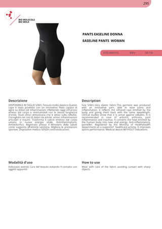 BIO MOLECOLE
BIO MOLE
PANTS EASELINE DONNA
EASELINE PANTS WOMAN
COD 00501FS 30PV 58.71€
Descrizione Description
DISPONIBILE IN TAGLIE S/M/L.Tessuto molto elastico.Questo
capo è stato prodotto con un innovativo filato capace di
agire su dolori ed infiammazioni riflettendo raggi infrarossi
emessi dal corpo e restituendoli con la stessa lunghezza
d'onda. Studi clinici dimostrano che è attivo sulla cellulite.
Consigliato nei casi di dolori da artrite, artosi, infiammazioni
articolari e traumi. Trasforma il calore emesso dal corpo
umano in nuova energia vitale. Antinfiammatorio,
Antidolorifico. Registrato presso il Ministero della Salute
come supporto all'attività sanitaria. Migliora le prestazioni
sportive. Dispositivo medico SENZA controindicazioni.
Size S/M/L.Very elastic fabric.This garment was produced
with an innovative yarn, able to ease pains and
inflammation, it reflects the infrared rays emitted by the
body and giving them back with the same wavelength.
Clinical studies show that it is active against cellulitis. It is
recommended in case of arthritis, arthrosis, joint
inflammation and traumas. It converts the heat emitted by
the human body into new vital energy. Anti-inflammatory,
painkiller. Registered by the Ministry of Health(health
department) as a supportof healthcare activity. It improves
sports performance. Medical device WITHOUT indications.
Modalità d'uso How to use
Indossare avendo cura del tessuto evitando il contatto con
oggetti appuntiti
Wear with care of the fabric avoiding contact with sharp
objects
295
 
