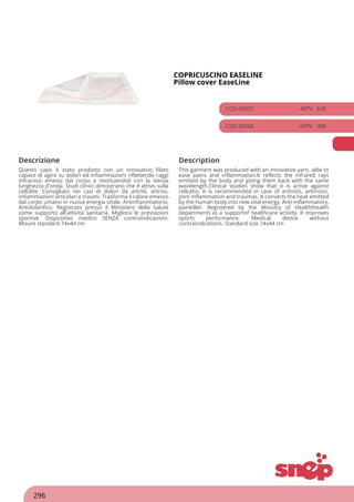 COPRICUSCINO EASELINE
Pillow cover EaseLine
COD 00507 40PV 62€
COD 00508 60PV 98€
Descrizione Description
Questo capo è stato prodotto con un innovativo filato
capace di agire su dolori ed infiammazioni riflettendo raggi
infrarossi emessi dal corpo e restituendoli con la stessa
lunghezza d'onda. Studi clinici dimostrano che è attivo sulla
cellulite. Consigliato nei casi di dolori da artrite, artrosi,
infiammazioni articolari e traumi. Trasforma il calore emesso
dal corpo umano in nuova energia vitale. Antinfiammatorio,
Antidolorifico. Registrato presso il Ministero della Salute
come supporto all'attività sanitaria. Migliora le prestazioni
sportive. Dispositivo medico SENZA controindicazioni.
Misure standard 74x44 cm
This garment was produced with an innovative yarn, able to
ease pains and inflammation.It reflects the infrared rays
emitted by the body and giving them back with the same
wavelength.Clinical studies show that it is active against
cellulitis. It is recommended in case of arthritis, arthrosis,
joint inflammation and traumas. It converts the heat emitted
by the human body into new vital energy. Anti-inflammatory,
painkiller. Registered by the Ministry of Health(health
department) as a supportof healthcare activity. It improves
sports performance. Medical device without
contraindications. Standard size 74x44 cm
296
 
