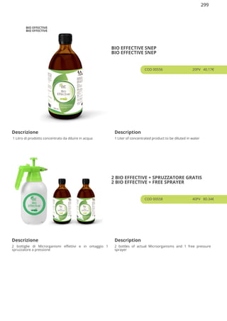 BIO EFFECTIVE
BIO EFFECTIVE
BIO EFFECTIVE SNEP
BIO EFFECTIVE SNEP
COD 00556 20PV 40.17€
Descrizione Description
1 Litro di prodotto concentrato da diluire in acqua 1 Liter of concentrated product to be diluted in water
2 BIO EFFECTIVE + SPRUZZATORE GRATIS
2 BIO EFFECTIVE + FREE SPRAYER
COD 00558 40PV 80.34€
Descrizione Description
2 bottiglie di Microrganismi effettivi e in omaggio 1
spruzzatore a pressione
2 bottles of actual Microorganisms and 1 free pressure
sprayer
299
 