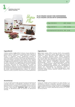CONTROLLO DEL PESO
WEIGHT CONTROL
PLUS VEGAN CACAO CON GANODERMA
PLUS VEGAN COCOA WITH GANODERMA
550gr COD 00101 26PV 38.62€
780gr COD 00111 37PV 54.59€
BUSTINE/SACHETS COD 00106 19PV 30.9€
Ingredienti Ingredients
Proteine isolate di soia (35%); Fruttosio; Cacao olandese in
polvere; Fibra di mele; Citrato di potassio; Olio di germe di
grano (Triticum aestivum L. oleum germinis) in polvere;
Citrato di magnesio; Inulina; Addensante (Gomma di
xantano); Fosfato di calcio; Ganoderma lucidum (Curtis) P.
Karst. Sporophorum Estratto secco (200 mg); Maltodestrina;
Vitamina C (Acido L-ascorbico); Gluconato di zinco; Agente
antiagglomerante (Biossido di silicio); Solfato ferroso; Aroma
di cacao; Gluconato di manganese; Niacina (Nicotinamide);
Vitamina E (Acetato di DL-alfa-tocoferile); Vitamina A (Acetato
di retinile); Gluconato di rame; Vitamina B5 (Calcio D-
pantotenato); Vitamina D3 (Colecalciferolo); Vitamina B6
(Cloridrato di piridossina); Vitamina B2 (Riboflavina); Vitamina
B1 (Cloridrato di tiamina); Vitamina K (Fillochinone); Vitamina
B9 (Acido pteroil-monoglutammico); Ioduro di potassio;
Selenito di sodio; D-biotina; Vitamina B12 (Cianocobalamina)
Soy protein isolate (35%); Fructose; Dutch cocoa powder;
Apples fiber; Potassium citrate; Wheat germ oil (Triticum
aestivum L. oleum germinis) powder; Magnesium citrate;
Inulin; Thickeners (Xanthan gum); Tribasic phosphate
calcium; Ganoderma lucidum (Curtis) P. Karst. Sporophorum
Dry extract (200 mg); Maltodextrin; Vitamin C (L-Ascorbic
Acid); Zinc gluconate; Anti-caking agent (Silicon dioxide); Iron
sulfate; Cocoa flavour; Manganese gluconate; Niacin
(Nicotinamide); Vitamin E (DL-alpha-tocopheryl acetate);
Vitamin A (Retinyl acetate); Copper gluconate; Vitamin B5
(Calcium D-pantothenate); Vitamin D3 (Cholecalciferol);
Vitamin B6 (Pyridoxine hydrochloride); Vitamin B2 (Riboflavin);
Vitamin B1 (Chlorhydrate of Thiamine); Vitamin K
(Phylloquinone); Vitamin B9 (Pteroil-monoglutamic acid);
Potassium iodide; Sodium selenite; D-Biotin; Vitamin B12
(Cyanocobalamin)
Avvertenze Warnings
In caso di utilizzo per lunghi periodi di questo programma di
controllo del peso è consigliabile consultare un medico,
particolarmente in persone con patologie renali croniche o
diabete. Tenere fuori dalla portata dei bambini al di sotto dei
tre anni. Senza glutine. CONTIENE SOIA. non contiene
prodotti di derivazione OGM né prodotti di derivazione
animale.
Using this weight-control program for long periods, it is
advisable to consult a physician, specially in people with
chronic kidney diseases or diabetes. Keep out of the reach of
children below three years of age. Gluten free. IT CONTAINS
SOY. it does not contain GMO-derived products or animal-
derived products.
3
 