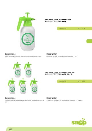 SPRUZZATORE BIOEFFECTIVE
BIOEFFECTIVE SPRAYER
COD 00557 0PV 7.1€
Descrizione Description
Spruzzatore a pressione per soluzione Bioeffective 1.5 Lt Pressure sprayer for Bioeffective solution 1.5 Lt
SPRUZZATORE BIOEFFECTIVE 5 PZ
BIOEFFECTIVE SPRAYER 5 PCS
COD 90250 0PV 25€
Descrizione Description
5 Spruzzatori a pressione per soluzione Bioeffective 1.5 Lt
cad
5 Pressure sprayers for Bioeffective solution 1.5 Lt each
300
Powered by TCPDF (www.tcpdf.org)
 