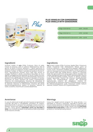 PLUS VANIGLIA CON GANODERMA
PLUS VANILLA WITH GANODERMA
550gr COD 00102 26PV 38.62€
780gr COD 00112 37PV 54.59€
BUSTINE/SACHETS COD 00107 19PV 30.9€
Ingredienti Ingredients
Proteine isolate di soia (35%); Fruttosio; Fibra di mele;
Citrato di potassio; Latte in polvere; Maltodestrina; Olio di
germe di grano (Triticum aestivum L. oleum germinis) in
polvere; Citrato di magnesio; Inulina; Addensante (Gomma di
xantano); Fosfato di calcio; Ganoderma lucidum (Curtis) P.
Karst. Sporophorum Estratto secco (200 mg); Aroma di
vaniglia; Vitamina C (Acido L-ascorbico); Gluconato di zinco;
Agente antiagglomerante (Biossido di silicio); Solfato ferroso;
Gluconato di manganese; Niacina (Nicotinamide); Vitamina E
(Acetato di DL-alfa-tocoferile); Vitamina A (Acetato di retinile);
Gluconato di rame; Vitamina B5 (Calcio D-pantotenato);
Vitamina D3 (Colecalciferolo); Vitamina B6 (Cloridrato di
piridossina); Vitamina B2 (Riboflavina); Vitamina B1 (Cloridrato
di tiamina); Vitamina K (Fillochinone); Vitamina B9 (Acido
pteroil-monoglutammico); Ioduro di potassio; Selenito di
sodio; D-biotina; Vitamina B12 (Cianocobalamina)
Soy protein isolate (35%); Fructose; Apples fiber; Potassium
citrate; Powdered milk; Maltodextrin; Wheat germ oil
(Triticum aestivum L. oleum germinis) powder; Magnesium
citrate; Inulin; Thickeners (Xanthan gum); Tribasic phosphate
calcium; Ganoderma lucidum (Curtis) P. Karst. Sporophorum
Dry extract (200 mg); Vanilla flavour; Vitamin C (L-Ascorbic
Acid); Zinc gluconate; Anti-caking agent (Silicon dioxide); Iron
sulfate; Manganese gluconate; Niacin (Nicotinamide); Vitamin
E (DL-alpha-tocopheryl acetate); Vitamin A (Retinyl acetate);
Copper gluconate; Vitamin B5 (Calcium D-pantothenate);
Vitamin D3 (Cholecalciferol); Vitamin B6 (Pyridoxine
hydrochloride); Vitamin B2 (Riboflavin); Vitamin B1
(Chlorhydrate of Thiamine); Vitamin K (Phylloquinone); Vitamin
B9 (Pteroil-monoglutamic acid); Potassium iodide; Sodium
selenite; D-Biotin; Vitamin B12 (Cyanocobalamin)
Avvertenze Warnings
In caso di utilizzo per lunghi periodi di questo programma di
controllo del peso è consigliabile consultare un medico,
particolarmente in persone con patologie renali croniche o
diabete. Tenere fuori dalla portata dei bambini al di sotto dei
tre anni. Senza glutine. CONTIENE LATTE IN POLVERE E
SOIA. non contiene prodotti di derivazione OGM né prodotti
di derivazione animale.
Using this weight-control program for long periods, it is
advisable to consult a physician, specially in people with
chronic kidney diseases or diabetes. Keep out of the reach of
children below three years of age. Gluten free. IT CONTAINS
POWDER MILK AND SOYA. it does not contain GMO-derived
products or animal-derived products.
4
 
