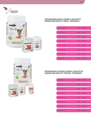 PROGRAMMI
PROGRAMS
PROGRAMMA BASIC CREMA E BISCOTTO
CREAM AND BISCUIT BASIC PROGRAM
COD 00700 59PV 87.55€
COD 00701 59PV 87.55€
COD 00702 59PV 87.55€
COD 00703 59PV 87.55€
COD 00704 59PV 87.55€
COD 00705 59PV 87.55€
COD 00706 59PV 87.55€
COD 00707 59PV 87.55€
PROGRAMMA STRONG CREMA E BISCOTTO
CREAM AND BISCUIT STRONG PROGRAM
COD 00710 78PV 118.45€
COD 00711 78PV 118.45€
COD 00712 78PV 118.45€
COD 00713 78PV 118.45€
COD 00714 78PV 118.45€
COD 00715 78PV 118.45€
COD 00716 78PV 118.45€
COD 00717 78PV 118.45€
47
 