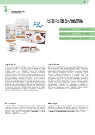 CONTROLLO DEL PESO
WEIGHT CONTROL
PLUS CAPPUCCINO CON GANODERMA
PLUS CAPPUCCINO WITH GANODERMA
550gr COD 00103 26PV 38.62€
780gr COD 00113 37PV 54.59€
BUSTINE/SACHETS COD 00108 19PV 30.9€
Ingredienti Ingredients
Proteine isolate di soia (35%); Fruttosio; Fibra di mele; Latte
in polvere; Citrato di potassio; Olio di germe di grano
(Triticum aestivum L. oleum germinis) in polvere; Caffè
(Coffea arabica L.) solubile; Citrato di magnesio;
Maltodestrina; Inulina; Addensante (Gomma di xantano);
Fosfato di calcio; Ganoderma lucidum (Curtis) P. Karst.
Sporophorum Estratto secco (200 mg); Aroma cappuccino;
Vitamina C (Acido L-ascorbico); Gluconato di zinco; Agente
antiagglomerante (Biossido di silicio); Solfato ferroso;
Gluconato di manganese; Niacina (Nicotinamide); Vitamina E
(Acetato di DL-alfa-tocoferile); Vitamina A (Acetato di retinile);
Gluconato di rame; Vitamina B5 (Calcio D-pantotenato);
Vitamina D3 (Colecalciferolo); Vitamina B6 (Cloridrato di
piridossina); Vitamina B2 (Riboflavina); Vitamina B1 (Cloridrato
di tiamina); Vitamina K (Fillochinone); Vitamina B9 (Acido
pteroil-monoglutammico); Ioduro di potassio; Selenito di
sodio; D-biotina; Vitamina B12 (Cianocobalamina)
Soy protein isolate (35%); Fructose; Apples fiber; Powdered
milk; Potassium citrate; Wheat germ oil (Triticum aestivum L.
oleum germinis) powder; Coffee (Coffea arabica L.) soluble;
Magnesium citrate; Maltodextrin; Inulin; Thickeners (Xanthan
gum); Tribasic phosphate calcium; Ganoderma lucidum
(Curtis) P. Karst. Sporophorum Dry extract (200 mg);
Cappuccino flavour; Vitamin C (L-Ascorbic Acid); Zinc
gluconate; Anti-caking agent (Silicon dioxide); Iron sulfate;
Manganese gluconate; Niacin (Nicotinamide); Vitamin E
(DL-alpha-tocopheryl acetate); Vitamin A (Retinyl acetate);
Copper gluconate; Vitamin B5 (Calcium D-pantothenate);
Vitamin D3 (Cholecalciferol); Vitamin B6 (Pyridoxine
hydrochloride); Vitamin B2 (Riboflavin); Vitamin B1
(Chlorhydrate of Thiamine); Vitamin K (Phylloquinone); Vitamin
B9 (Pteroil-monoglutamic acid); Potassium iodide; Sodium
selenite; D-Biotin; Vitamin B12 (Cyanocobalamin)
Avvertenze Warnings
In caso di utilizzo per lunghi periodi di questo programma di
controllo del peso è consigliabile consultare un medico,
particolarmente in persone con patologie renali croniche o
diabete. Tenere fuori dalla portata dei bambini al di sotto dei
tre anni. Senza glutine. senza OGM. CONTIENE LATTE IN
POLVERE E SOIA. Contiene caffè.
Using this weight-control program for long periods, it is
advisable to consult a physician, specially in people with
chronic kidney diseases or diabetes. Keep out of the reach of
children below three years of age. Gluten free. GMO free. IT
CONTAINS POWDER MILK AND SOYA. Contains coffee.
5
 