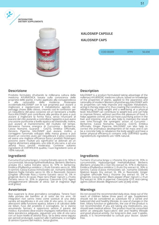 INTEGRATORI
DIETARY SUPPLEMENTS
KALOSNEP CAPSULE
KALOSNEP CAPS
COD 00209 37PV 56.65€
Descrizione Description
Prodotto formulato sfruttando la millenaria cultura della
medicina AYURVEDICA basata sulla conoscenza delle
proprietà delle piante, il tutto applicato alla consapevolezza
e alla razionalità della moderna fitoterapia
occidentale.KALOSNEP con le sue proprietà può aiutare a
migliorare e regolarizzare il metabolismo agendo nei
passaggi chiave dello stesso, creando così le condizioni per
un riequilibrio del peso corporeo ed un benessere a livello
fisico.KALOSNEP può contribuire alla perdita di peso e può
aiutare a migliorare la forma fisica, senza rinunciare al
piacere del cibo aiutando a controllare l'appetito e può avere
una azione purificante a livello epatico ed intestinale, inoltre,
può aiutare al mantenimento del risultato nel tempo.
Attraverso l'azione sinergica di Curcumina - Berberina,
Cassia Nomane, Guaranà - CoQ10, Emblica Officinalis,
Zenzero, Piperina, KALOSNEP può aiutare, inoltre, a
correggere l'anomalo sviluppo della massa grassa e può
essere un concreto aiuto per riequilibrare il peso corporeo
ed avere una migliore efficienza fisica.I prodotti fitoterapici
possono avere risultati più significativi se abbinati ad un
regime alimentare adeguato, uno stile di vita sano, e ad una
attività fisica (anche moderata). Contiene soltanto
ingredienti di CERTIFICATA qualità, I suoi Ingredienti sono al
100% naturali.
KALOSNEP is a product formulated taking advantage of the
millenary AYURVEDIC medicine culture, based on knowledge
of the properties of plants, applied to the awareness and
rationality of modern Western phytotherapy.KALOSNEP with
its properties can help improve and regulate metabolism,
acting in the key steps of it, thus creating the conditions for a
rebalancing of body weight and a well-being at a physical
level. KALOSNEP can contribute to weight loss and can help
to improve fitness, without sacrifice the pleasure of food: it
helps appetite control, and can have a purifying action in the
liver and intestine, and can also help to maintain the result
over time.Through the synergetic action of Curcumin -
Berberine, Cassia Nomame, Guarana- CoQ10, Emblica
officinalis, Ginger Piperine, KALOSNEP can also help to
correct the anomalous development of fat mass and it can
be a concrete help to rebalance the body weight and have a
better physical efficiency.It contains only CERTIFIED quality
ingredients,Its ingredients are 100% natural.
Ingredienti Ingredients
Curcuma (Curcuma longa L.) rizoma Estratto secco tit. 95% in
curcuminoidi; Idrossipropilmetilcellulosa; Berberis (Berberis
aristata DC.) radice Estratto secco tit. 97% in berberina;
Emblica (Phyllanthus emblica L.) frutti Estratto secco tit. 30%
in tannini; Cassia (Cassia mimosoides var. nomame (Siebold)
Makino) foglie Estratto secco tit. 8% in flavonoidi; Zenzero
(Zingiber officinale Rosc.) rizoma Estratto secco tit. 5% in
gingeroli; Burro di cacao; Pepe nero (Piper nigrum L.) frutto
Estratto secco tit. 95% in piperina; Coenzima Q10; Agenti
antiagglomeranti (Biossido di silicio; Sali di magnesio degli
acidi grassi)
Turmeric (Curcuma longa L.) rhizome Dry extract tit. 95% in
curcuminoids; Hydroxypropyl methylcellulose; Berberis
(Berberis aristata DC.) root Dry extract tit. 97% in Berberin;
Emblica (Phyllanthus emblica L.) fruits Dry extract tit. 30% in
tannins; Cassia (Cassia mimosoides var. nomame (Siebold)
Makino) leaves Dry extract tit. 8% in flavonoids; Ginger
(Zingiber officinale Rosc.) rhizome Dry extract tit. 5% in
gingerols; Cocoa butter; Black pepper (Piper nigrum L.) fruit
Dry extract tit. 95% in piperine; Coenzyme Q10; Anti-caking
agents (Silicon dioxide; Magnesium salts of fatty acids)
Avvertenze Warnings
Non superare la dose giornaliera consigliata. Tenere fuori
dalla portata dei bambini al di sotto dei tre anni. Gli
integratori non vanno intesi come sostituti di una dieta
variata ed equilibrata e di uno stile di vita sano. In caso di
alterazioni della funzione epatica, biliare o di calcolosi delle
vie biliari, l'uso del prodotto è sconsigliato. Se si stanno
assumendo farmaci, è opportuno sentire il parere del
medico. Il prodotto deve essere impiegato nell’ambito di una
dieta ipocalorica adeguata, seguendo uno stile di vita sano
con un buon livello di attività fisica. Se la dieta viene seguita
per periodi prolungati, superiori alle 3 settimane, si consiglia
di sentire il parere del medico. Senza glutine.
Do not exceed the recommended daily dose. Keep out of the
reach of children below three years of age. Supplement
should not be considered as substitute for a varied and
balanced diet and healthy lifestyle. In case of changes in the
liver, biliary function or gallstones, the use of the product is
not recommended. If you are taking any medications, you
should seek medical advice. The product must be consumed
within an adequate hypo-caloric diet and healthy lifestyle
and good physical activity. For long-term diet, over 3 weeks,
please, it is recommended to consult your doctor. Gluten
free.
51
 