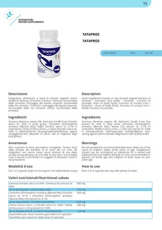 INTEGRATORI
DIETARY SUPPLEMENTS
TATAPROS
TATAPROS
COD 00320 16PV 24.72€
Descrizione Description
Integratore alimentare a base di estratti vegetali secchi
titolati di Serenoa, Ortosifon e Ortica: • Serenoa: funzionalità
della prostata; drenaggio dei liquidi corporei; funzionalità
delle vie urinarie • Ortosifon: drenaggio dei liquidi corporei;
funzionalità delle vie urinarie• Ortica: funzionalità della
prostata.
Food supplement based on dry titrated vegetal extracts of
Serenoa , Ortosifon and nettle: • Serenoa : function of
prostate; drain of body fluids; Function of urinary tract •
Ortosifon : drain of body fluids; Function of urinary tract •
Nettle: function of prostate.
Ingredienti Ingredients
Serenoa (Serenoa repens (W. Bartram) Small) frutti Estratto
secco tit. 45% in acidi grassi; Ortosifon (Orthosiphon
aristatus (Blume) Miq.) foglie Estratto secco tit. 0,1% in
sinensetina; Ortica (Urtica urens L.) radice Estratto secco tit.
0,8% in betasitosteroli; Idrossipropilmetilcellulosa; Agenti
antiagglomeranti (Biossido di silicio; Sali di magnesio degli
acidi grassi)
Serenoa (Serenoa repens (W. Bartram) Small) fruits Dry
extract tit. 45% in fatty acids; Ortosifon (Orthosiphon
aristatus (Blume) Miq.) leaves Dry extract tit. 0.1% in
sinensetin; Nettle (Urtica urens L.) root Dry extract tit. 0.8%
in betasitosterols; Hydroxypropyl methylcellulose; Anti-
caking agents (Silicon dioxide; Magnesium salts of fatty acids)
Avvertenze Warnings
Non superare la dose giornaliera consigliata. Tenere fuori
dalla portata dei bambini al di sotto dei tre anni. Gli
integratori non vanno intesi come sostituti di una dieta
variata ed equilibrata e di uno stile di vita sano. Si sconsiglia
l'uso in donne in età fertile e in soggetti di entrambi i sessi in
età prepubere.
Do not exceed the recommended daily dose. Keep out of the
reach of children below three years of age. Supplement
should not be considered as substitute for a varied and
balanced diet and healthy lifestyle. It is not recommended to
women on fertile age and subjects of both sexes on pre-
adult age.
Modalità d'uso How to use
Da 2 a 3 capsule al giorno da ingerire con abbondante acqua Rom 2 to 3 capsules per day with plenty of water
Serenoa Estratto secco tit 45% / Serenoa Dry extract tit
45%
600 mg
di cui acidi grassi / of wich fatty acids 270 mg
Ortosifon (Orthosiphon aristatus (Blume) Miq.) Estratto
secco tit. 0,1% / Ortosifon (Orthosiphon aristatus
(Blume) Miq.) Dry extract tit. 0.1%
450 mg
di cui sinensetina / of which sinensetine 0,45 mg
Ortica (Urtica urens L.) Estratto secco tit. 0,8% / Nettle
(Urtica urens L.) Dry extract tit. 0.8%
300 mg
di cui betasitosteroli / of which betasitosterols 2,4 mg
Quantitativi per dose massima giornaliera (3 capsule) /
Quantities per maximum daily dose (3 capsules)
Valori nutrizionali/Nutritional values
53
 
