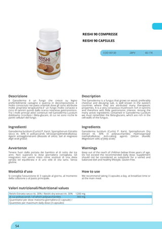 REISHI 90 COMPRESSE
REISHI 90 CAPSULES
COD 00130 28PV 40.17€
Descrizione Description
Il Ganoderma è un fungo che cresce su legno
preferibilmente castagno e quercia in decomposizione, è
molto conosciuto nei paesi orientali dove gli sono attribuite
molte proprietà terapeutiche.E' un fungo molto coriaceo e
ricco di tannini quindi dallo scarso interesse gastronomico.
Tra i molti principi attivi contenuti nel Ganoderma Lucidum
dobbiamo ricordare i Beta-glucani, di cui ne sono ricche le
pareti cellulari del fungo.
The Ganoderma is a fungus that grows on wood, preferably
chestnut and decaying oak, is well known in the eastern
countries where they are attributed many therapeutic
properties. It is a very coriaceous mushroom rich in tannins
and therefore with little gastronomic interest. Among the
many active ingredients contained in Ganoderma Lucidum
we must remember the Beta-glucans, which are rich in the
cell walls of the fungus.
Ingredienti Ingredients
Ganoderma lucidum (Curtis) P. Karst. Sporophorum Estratto
secco tit. 30% in polisaccaridi; Idrossipropilmetilcellulosa;
Agenti antiagglomeranti (Biossido di silicio; Sali di magnesio
degli acidi grassi)
Ganoderma lucidum (Curtis) P. Karst. Sporophorum Dry
extract tit. 30% in polysaccharides; Hydroxypropyl
methylcellulose; Anti-caking agents (Silicon dioxide;
Magnesium salts of fatty acids)
Avvertenze Warnings
Tenere fuori dalla portata dei bambini al di sotto dei tre
anni. Non superare la dose giornaliera consigliata. Gli
integratori non vanno intesi come sostituti di una dieta
variata ed equilibrata e di uno stile di vita sano. Senza
glutine.
Keep out of the reach of children below three years of age.
Do not exceed the recommended daily dose. Supplement
should not be considered as substitute for a varied and
balanced diet and healthy lifestyle. Gluten free.
Modalità d'uso How to use
Si consiglia l'assunzione di 3 capsule al giorno, al momento
della colazione o al pasto principale.
We recommend taking 3 capsules a day, at breakfast time or
at the main meal.
Reishi Estratto secco tit. 30% / Reishi dry extract tit. 30% 1200 mg
di cui polisaccaridi / of which polysaccharides 360 mg
Quantitativi per dose massima giornaliera (3 capsule) /
Quantities per maximum daily dose (3 capsules)
Valori nutrizionali/Nutritional values
54
 