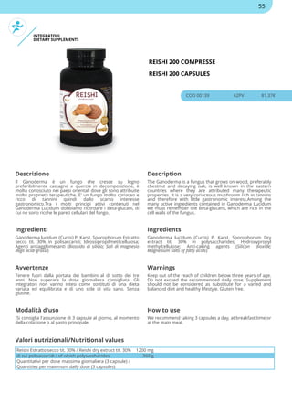 INTEGRATORI
DIETARY SUPPLEMENTS
REISHI 200 COMPRESSE
REISHI 200 CAPSULES
COD 00139 62PV 81.37€
Descrizione Description
Il Ganoderma è un fungo che cresce su legno
preferibilmente castagno e quercia in decomposizione, è
molto conosciuto nei paesi orientali dove gli sono attribuite
molte proprietà terapeutiche. E' un fungo molto coriaceo e
ricco di tannini quindi dallo scarso interesse
gastronomico.Tra i molti principi attivi contenuti nel
Ganoderma Lucidum dobbiamo ricordare i Beta-glucani, di
cui ne sono ricche le pareti cellulari del fungo.
The Ganoderma is a fungus that grows on wood, preferably
chestnut and decaying oak, is well known in the eastern
countries where they are attributed many therapeutic
properties. It is a very coriaceous mushroom rich in tannins
and therefore with little gastronomic interest.Among the
many active ingredients contained in Ganoderma Lucidum
we must remember the Beta-glucans, which are rich in the
cell walls of the fungus.
Ingredienti Ingredients
Ganoderma lucidum (Curtis) P. Karst. Sporophorum Estratto
secco tit. 30% in polisaccaridi; Idrossipropilmetilcellulosa;
Agenti antiagglomeranti (Biossido di silicio; Sali di magnesio
degli acidi grassi)
Ganoderma lucidum (Curtis) P. Karst. Sporophorum Dry
extract tit. 30% in polysaccharides; Hydroxypropyl
methylcellulose; Anti-caking agents (Silicon dioxide;
Magnesium salts of fatty acids)
Avvertenze Warnings
Tenere fuori dalla portata dei bambini al di sotto dei tre
anni. Non superare la dose giornaliera consigliata. Gli
integratori non vanno intesi come sostituti di una dieta
variata ed equilibrata e di uno stile di vita sano. Senza
glutine.
Keep out of the reach of children below three years of age.
Do not exceed the recommended daily dose. Supplement
should not be considered as substitute for a varied and
balanced diet and healthy lifestyle. Gluten free.
Modalità d'uso How to use
Si consiglia l'assunzione di 3 capsule al giorno, al momento
della colazione o al pasto principale.
We recommend taking 3 capsules a day, at breakfast time or
at the main meal.
Reishi Estratto secco tit. 30% / Reishi dry extract tit. 30% 1200 mg
di cui polisaccaridi / of which polysaccharides 360 g
Quantitativi per dose massima giornaliera (3 capsule) /
Quantities per maximum daily dose (3 capsules)
Valori nutrizionali/Nutritional values
55
 