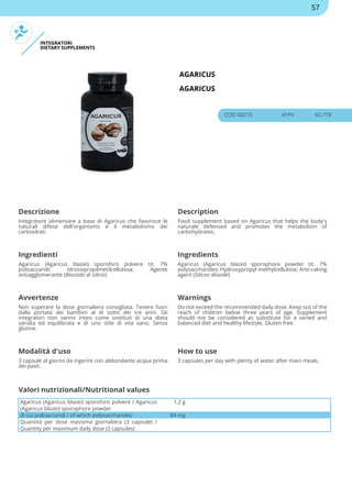 INTEGRATORI
DIETARY SUPPLEMENTS
AGARICUS
AGARICUS
COD 00215 41PV 60.77€
Descrizione Description
Integratore alimentare a base di Agaricus che favorisce le
naturali difese dell'organismo e il metabolismo dei
carboidrati.
Food supplement based on Agaricus that helps the body's
naturale defensed and promotes the metabolism of
carbohydrates.
Ingredienti Ingredients
Agaricus (Agaricus blazei) sporoforo polvere tit. 7%
polisaccaridi; Idrossipropilmetilcellulosa; Agente
antiagglomerante (Biossido di silicio)
Agaricus (Agaricus blazei) sporophore powder tit. 7%
polysaccharides; Hydroxypropyl methylcellulose; Anti-caking
agent (Silicon dioxide)
Avvertenze Warnings
Non superare la dose giornaliera consigliata. Tenere fuori
dalla portata dei bambini al di sotto dei tre anni. Gli
integratori non vanno intesi come sostituti di una dieta
variata ed equilibrata e di uno stile di vita sano. Senza
glutine.
Do not exceed the recommended daily dose. Keep out of the
reach of children below three years of age. Supplement
should not be considered as substitute for a varied and
balanced diet and healthy lifestyle. Gluten free.
Modalità d'uso How to use
3 capsule al giorno da ingerire con abbondante acqua prima
dei pasti.
3 capsules per day with plenty of water after main meals.
Agaricus (Agaricus blazei) sporoforo polvere / Agaricus
(Agaricus blazei) sporophore powder
1,2 g
di cui polisaccaridi / of which polysaccharides 84 mg
Quantità per dose massima giornaliera (3 capsule) /
Quantity per maximum daily dose (3 capsules)
Valori nutrizionali/Nutritional values
57
 
