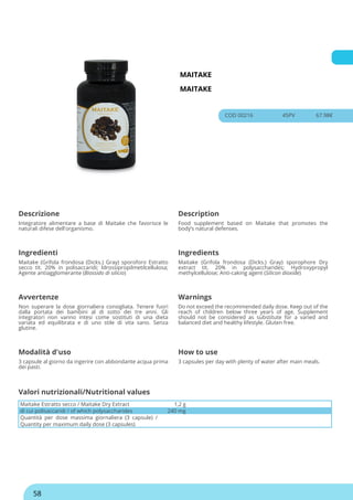 MAITAKE
MAITAKE
COD 00216 45PV 67.98€
Descrizione Description
Integratore alimentare a base di Maitake che favorisce le
naturali difese dell'organismo.
Food supplement based on Maitake that promotes the
body’s natural defenses.
Ingredienti Ingredients
Maitake (Grifola frondosa (Dicks.) Gray) sporoforo Estratto
secco tit. 20% in polisaccaridi; Idrossipropilmetilcellulosa;
Agente antiagglomerante (Biossido di silicio)
Maitake (Grifola frondosa (Dicks.) Gray) sporophore Dry
extract tit. 20% in polysaccharides; Hydroxypropyl
methylcellulose; Anti-caking agent (Silicon dioxide)
Avvertenze Warnings
Non superare la dose giornaliera consigliata. Tenere fuori
dalla portata dei bambini al di sotto dei tre anni. Gli
integratori non vanno intesi come sostituti di una dieta
variata ed equilibrata e di uno stile di vita sano. Senza
glutine.
Do not exceed the recommended daily dose. Keep out of the
reach of children below three years of age. Supplement
should not be considered as substitute for a varied and
balanced diet and healthy lifestyle. Gluten free.
Modalità d'uso How to use
3 capsule al giorno da ingerire con abbondante acqua prima
dei pasti.
3 capsules per day with plenty of water after main meals.
Maitake Estratto secco / Maitake Dry Extract 1,2 g
di cui polisaccaridi / of which polysaccharides 240 mg
Quantità per dose massima giornaliera (3 capsule) /
Quantity per maximum daily dose (3 capsules)
Valori nutrizionali/Nutritional values
58
 