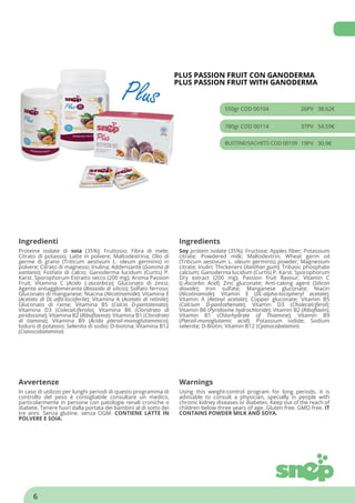 PLUS PASSION FRUIT CON GANODERMA
PLUS PASSION FRUIT WITH GANODERMA
550gr COD 00104 26PV 38.62€
780gr COD 00114 37PV 54.59€
BUSTINE/SACHETS COD 00109 19PV 30.9€
Ingredienti Ingredients
Proteine isolate di soia (35%); Fruttosio; Fibra di mele;
Citrato di potassio; Latte in polvere; Maltodestrina; Olio di
germe di grano (Triticum aestivum L. oleum germinis) in
polvere; Citrato di magnesio; Inulina; Addensante (Gomma di
xantano); Fosfato di calcio; Ganoderma lucidum (Curtis) P.
Karst. Sporophorum Estratto secco (200 mg); Aroma Passion
Fruit; Vitamina C (Acido L-ascorbico); Gluconato di zinco;
Agente antiagglomerante (Biossido di silicio); Solfato ferroso;
Gluconato di manganese; Niacina (Nicotinamide); Vitamina E
(Acetato di DL-alfa-tocoferile); Vitamina A (Acetato di retinile);
Gluconato di rame; Vitamina B5 (Calcio D-pantotenato);
Vitamina D3 (Colecalciferolo); Vitamina B6 (Cloridrato di
piridossina); Vitamina B2 (Riboflavina); Vitamina B1 (Cloridrato
di tiamina); Vitamina B9 (Acido pteroil-monoglutammico);
Ioduro di potassio; Selenito di sodio; D-biotina; Vitamina B12
(Cianocobalamina)
Soy protein isolate (35%); Fructose; Apples fiber; Potassium
citrate; Powdered milk; Maltodextrin; Wheat germ oil
(Triticum aestivum L. oleum germinis) powder; Magnesium
citrate; Inulin; Thickeners (Xanthan gum); Tribasic phosphate
calcium; Ganoderma lucidum (Curtis) P. Karst. Sporophorum
Dry extract (200 mg); Passion fruit flavour; Vitamin C
(L-Ascorbic Acid); Zinc gluconate; Anti-caking agent (Silicon
dioxide); Iron sulfate; Manganese gluconate; Niacin
(Nicotinamide); Vitamin E (DL-alpha-tocopheryl acetate);
Vitamin A (Retinyl acetate); Copper gluconate; Vitamin B5
(Calcium D-pantothenate); Vitamin D3 (Cholecalciferol);
Vitamin B6 (Pyridoxine hydrochloride); Vitamin B2 (Riboflavin);
Vitamin B1 (Chlorhydrate of Thiamine); Vitamin B9
(Pteroil-monoglutamic acid); Potassium iodide; Sodium
selenite; D-Biotin; Vitamin B12 (Cyanocobalamin)
Avvertenze Warnings
In caso di utilizzo per lunghi periodi di questo programma di
controllo del peso è consigliabile consultare un medico,
particolarmente in persone con patologie renali croniche o
diabete. Tenere fuori dalla portata dei bambini al di sotto dei
tre anni. Senza glutine. senza OGM. CONTIENE LATTE IN
POLVERE E SOIA.
Using this weight-control program for long periods, it is
advisable to consult a physician, specially in people with
chronic kidney diseases or diabetes. Keep out of the reach of
children below three years of age. Gluten free. GMO free. IT
CONTAINS POWDER MILK AND SOYA.
6
 