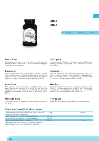 HERI-C
HERI-C
COD 00218 45PV 70.04€
Descrizione Description
Integratore alimentare a base di estratto di Hericium ed
estratto di Rosa Canina. Rosa canina: azione di sostegno e
ricostituente; antiossidante.
Food supplement based on Hericium extract and Rosehip
extract. Rosehip: supportive and restorative action;
antioxidant.
Ingredienti Ingredients
Hericium (Hericium erinaceus) sporoforo Estratto secco tit.
10% in polisaccaridi; Idrossipropilmetilcellulosa; Rosa canina
(Rosa canina L.) pseudofrutto Estratto secco tit. 70% in
Vitamina C; Agente antiagglomerante (Biossido di silicio)
Hericium (Hericium erinaceus) sporophore Dry extract tit.
10% in polysaccharides; Hydroxypropyl methylcellulose;
Rosa canina (Rosa canina L.) pseudo-fruit Dry extract tit. 70%
in Vitamin C; Anti-caking agent (Silicon dioxide)
Avvertenze Warnings
Non superare la dose giornaliera consigliata. Tenere fuori
dalla portata dei bambini al di sotto dei tre anni. Gli
integratori non vanno intesi come sostituti di una dieta
variata ed equilibrata e di uno stile di vita sano. Senza
glutine.
Do not exceed the recommended daily dose. Keep out of the
reach of children below three years of age. Supplement
should not be considered as substitute for a varied and
balanced diet and healthy lifestyle. Gluten free.
Modalità d'uso How to use
3 capsule al giorno da ingerire con abbondante acqua prima
dei pasti.
3 capsules per day with plenty of water after main meals.
Hericium (Hericium erinaceus) Estratto secco / Hericium
(Hericium erinaceus) Dry extract
1,2 g %VNR*
di cui polisaccaridi / of which polysaccharides 120 mg
Rosa canina Estratto secco / Rosehip Dry extract 150 mg
di cui vitamina C / of which vitamin C 105 mg 131,25
Quantitativi per dose massima giornaliera (3 capsule) /
Quantities per maximum daily dose (3 capsules)
Valori nutrizionali/Nutritional values
60
 