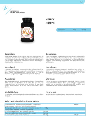 INTEGRATORI
DIETARY SUPPLEMENTS
CORDY-C
CORDY-C
COD 00219 45PV 70.04€
Descrizione Description
Integratore alimentare a base di estratto di Cordyceps ed
estratto di Rosa Canina. Cordyceps: funzionalità delle prime
vie respiratorie;naturali difese dell'organismo;azione tonica
e di sostegno metabolico. Rosa canina: azione di sostegno e
ricostituente; antiossidante.
Food supplement based on Cordyceps extract and Rosehip
extract. Cordyceps: functionality of the upper respiratory
tract; natural defenses of the organism; tonic and metabolic
support action.Rosehip: supportive and restorative action;
antioxidant.
Ingredienti Ingredients
Cordyceps (Cordyceps sinensis) micelio Estratto secco tit.
30% in polisaccaridi; Idrossipropilmetilcellulosa; Rosa canina
(Rosa canina L.) pseudofrutto Estratto secco tit. 70% in
Vitamina C; Agente antiagglomerante (Biossido di silicio)
Cordyceps (Cordyceps sinensis) mycelium Dry extract tit.
30% in polysaccharides; Hydroxypropyl methylcellulose;
Rosa canina (Rosa canina L.) pseudo-fruit Dry extract tit. 70%
in Vitamin C; Anti-caking agent (Silicon dioxide)
Avvertenze Warnings
Non superare la dose giornaliera consigliata. Tenere fuori
dalla portata dei bambini al di sotto dei tre anni. Gli
integratori non vanno intesi come sostituti di una dieta
variata ed equilibrata e di uno stile di vita sano. Senza
glutine.
Do not exceed the recommended daily dose. Keep out of the
reach of children below three years of age. Supplement
should not be considered as substitute for a varied and
balanced diet and healthy lifestyle. Gluten free.
Modalità d'uso How to use
3 capsule al giorno da ingerire con abbondante acqua prima
dei pasti.
3 capsules per day with plenty of water after main meals.
Quantitativi per dose massima giornaliera (3 capsule) /
Quantities per maximum daily dose (3 capsules)
%VNR*
Cordyceps (Cordyceps sinensis) Estratto secco /
Cordyceps (Cordyceps sinensis) Dry extract
1,2 g
di cui polisaccaridi / of which polysaccharides 360 mg
Rosa canina Estratto secco / Rosehip Dry extract 150 mg
di cui vitamina C / of which vitamin C 105 mg 131,25
Valori nutrizionali/Nutritional values
61
 