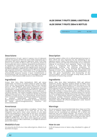 ALOE DRINK 7 FRUTTI 200ML 6 BOTTIGLIE
ALOE DRINK 7 FRUITS 200ml 6 BOTTLES
COD 00214 29PV 46.35€
Descrizione Description
L'alimentazione di tutti i giorni è spesso ricca di elementi
raffinati ma povera di fibre che sono molto importanti per il
benessere del nostro apparato digerente, Sette Frutti Aloe
Drink è ricco di fibre di Aloe e Acai, che possono aiutare la
funzionalità del nostro intestino aiutando la purificazione e
la regolarità di quest'ultimo. Sette Frutti Aloe Drink è un
preparato che unisce le proprietà regolarizzanti, lenitive ed
emollienti dell'Aloe e dell'Acai per il tratto gastro intestinale,
alle proprietà drenanti e antiossidanti di Tè verde, Mirtillo,
Noni, Mangostano e Goji. I loro frutti ricchi di polifenoli ed
antocianosidi possono aiutare il buon mantenimento e
funzionamento del microcircolo ed il drenaggio dei liquidi
corporei e l'eliminazione delle tossine in essi contenute.
Everyday supply is often rich in refined elements but poor in
fibre, which are very important for the well-being of our
digestive system. Seven Fruits Aloe Drink is rich in Aloe and
Acai fibre, which can help the functionality of our intestines
helping its purification and regularity. Seven Fruits Aloe
Drink is a compound that combines Aloe and Acai
regularizing, soothing and softening properties for
gastrointestinal tract, to the draining and antioxidants
capacity of Green Tea, Blueberry, Noni, Mangosteen and
Goji. Their fruits, rich in polyphenols and anthocyanins, can
help the good maintenance and functioning of the
microcirculation, and the drainage of body fluids, and the
elimination of toxins they contain.
Ingredienti Ingredients
Acqua; Aloe Vera (Aloe barbadensis Mill.) gel senza
epidermide; Correttore di acidità (Lattato di sodio sol. 60%);
Acido citrico; Açai (Euterpe oleracea Mart.) frutto Estratto
secco tit. 10% polifenoli; Goji (Lycium barbarum L.) frutto
Estratto secco tit. 50% polisaccaridi; Mangostano (Garcinia
mangostana L.) polpa del frutto Estratto secco tit. 10% in alfa-
mangostina; Noni (Morinda citrifolia L.) succo liofilizzato; L-
carnitina tartrato; Thé verde (Camellia sinensis (L.) Kuntze)
foglie Estratto secco tit. 95% in polifenoli; Mirtillo (Vaccinium
myrtillus L.) frutto ES tit. 1% in antocianine; Aroma Passion
Fruit; Conservante (Sorbato di potassio); Addensante (Gomma
di xantano); Edulcorante (Sucralosio); Colorante:
Betacarotene; Vitamina B1 (Cloridrato di tiamina); Vitamina
B9 (Acido pteroil-monoglutammico); Vitamina B12
(Cianocobalamina)
Water; Aloe Vera (Aloe barbadensis Mill.) gel without
epidermis; Acidity regulator (Sodium lactate sol. 60%); Citric
acid; Açai (Euterpe oleracea Mart.) fruit Dry extract tit 10%
polyphenols; Goji (Lycium barbarum L.) fruit Dry extract tit
50% polysaccharides; Mangosteen (Garcinia mangostana L.)
fruit pulp Dry extract tit. 10% in alpha-mangostine; Noni
(Morinda citrifolia L.) freeze-dried juice; L-carnitine tartrate;
Green tea (Camellia sinensis (L.) Kuntze) leaves Dry extract
tit. 95% in polyphenols; Mirtillo (Vaccinium myrtillus L.) frutto
DE tit. 1% in antocianina; Passion fruit flavour; Preservative
(Potassium sorbate); Thickeners (Xanthan gum); Sweetener
(Sucralose); Dye: Betacarotene; Vitamin B1 (Chlorhydrate of
Thiamine); Vitamin B9 (Pteroil-monoglutamic acid); Vitamin
B12 (Cyanocobalamin)
Avvertenze Warnings
Non superare la dose giornaliera consigliata. Tenere fuori
dalla portata dei bambini al di sotto dei tre anni. Gli
integratori non vanno intesi come sostituti di una dieta
variata ed equilibrata e di uno stile di vita sano. Il prodotto
deve essere impiegato nell’ambito di una dieta ipocalorica
adeguata, seguendo uno stile di vita sano con un buon
livello di attività fisica. Se la dieta viene seguita per periodi
prolungati, superiori alle 3 settimane, si consiglia di sentire il
parere del medico.
Do not exceed the recommended daily dose. Keep out of the
reach of children below three years of age. Supplement
should not be considered as substitute for a varied and
balanced diet and healthy lifestyle. The product must be
consumed within an adequate hypo-caloric diet and healthy
lifestyle and good physical activity. For long-term diet, over 3
weeks, please, it is recommended to consult your doctor.
Modalità d'uso How to use
Un misurino da 20 ml una o due volte al giorno, diluito in un
bicchiere di acqua.
A 20 ml measure once or twice a day, dissolved in a glass of
water.
62
 