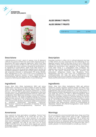 INTEGRATORI
DIETARY SUPPLEMENTS
ALOE DRINK 7 FRUTTI
ALOE DRINK 7 FRUITS
COD 00116 20PV 32.96€
Descrizione Description
L'alimentazione di tutti i giorni è spesso ricca di elementi
raffinati ma povera di fibre che sono molto importanti per il
benessere del nostro apparato digerente, Sette Frutti Aloe
Drink è ricco di fibre di Aloe e Acai, che possono aiutare la
funzionalità del nostro intestino aiutando la purificazione e
la regolarità di quest'ultimo. Sette Frutti Aloe Drink è un
preparato che unisce le proprietà regolarizzanti, lenitive ed
emollienti dell'Aloe e dell'Acai per il tratto gastro intestinale,
alle proprietà drenanti e antiossidanti Tè verde, Mirtillo,
Noni, Mangostano e Goji. I loro frutti ricchi di polifenoli ed
antocianosidi possono aiutare il buon mantenimento e
funzionamento del microcircolo ed il drenaggio dei liquidi
corporei e l'eliminazione delle tossine in essi contenute.
Everyday nutrition is often rich in refined elements but low
in fiber which are very important for the well-being of our
digestive system, Seven Fruits Aloe Drink is rich in Aloe and
Acai fibers, which can help the functionality of our intestine
helping the purification and regularity of the latter.Seven
Fruits Aloe Drink is a preparation that combines the
regularizing, soothing and emollient properties of Aloe and
Acai for the gastro intestinal tract and draining and
antioxidant properties Green tea, Blueberry, Noni,
Mangosteen and Goji. Their fruits rich in polyphenols and
anthocyanosides can help the good maintenance and
functioning of the microcirculation and the drainage of body
fluids and the elimination of toxins contained in them.
Ingredienti Ingredients
Acqua; Aloe Vera (Aloe barbadensis Mill.) gel senza
epidermide; Correttore di acidità (Lattato di sodio sol. 60%);
Acido citrico; Açai (Euterpe oleracea Mart.) frutto Estratto
secco tit. 10% polifenoli; Goji (Lycium barbarum L.) frutto
Estratto secco tit. 50% polisaccaridi; Mangostano (Garcinia
mangostana L.) polpa del frutto Estratto secco tit. 10% in alfa-
mangostina; Noni (Morinda citrifolia L.) succo liofilizzato; L-
carnitina tartrato; Thé verde (Camellia sinensis (L.) Kuntze)
foglie Estratto secco tit. 95% in polifenoli; Mirtillo (Vaccinium
myrtillus L.) frutto ES tit. 1% in antocianine; Aroma Passion
Fruit; Conservante (Sorbato di potassio); Addensante (Gomma
di xantano); Edulcorante (Sucralosio); Colorante:
Betacarotene; Vitamina B1 (Cloridrato di tiamina); Vitamina
B9 (Acido pteroil-monoglutammico); Vitamina B12
(Cianocobalamina)
Water; Aloe Vera (Aloe barbadensis Mill.) gel without
epidermis; Acidity regulator (Sodium lactate sol. 60%); Citric
acid; Açai (Euterpe oleracea Mart.) fruit Dry extract tit 10%
polyphenols; Goji (Lycium barbarum L.) fruit Dry extract tit
50% polysaccharides; Mangosteen (Garcinia mangostana L.)
fruit pulp Dry extract tit. 10% in alpha-mangostine; Noni
(Morinda citrifolia L.) freeze-dried juice; L-carnitine tartrate;
Green tea (Camellia sinensis (L.) Kuntze) leaves Dry extract
tit. 95% in polyphenols; Mirtillo (Vaccinium myrtillus L.) frutto
DE tit. 1% in antocianina; Passion fruit flavour; Preservative
(Potassium sorbate); Thickeners (Xanthan gum); Sweetener
(Sucralose); Dye: Betacarotene; Vitamin B1 (Chlorhydrate of
Thiamine); Vitamin B9 (Pteroil-monoglutamic acid); Vitamin
B12 (Cyanocobalamin)
Avvertenze Warnings
Non superare la dose giornaliera consigliata. Tenere fuori
dalla portata dei bambini al di sotto dei tre anni. Gli
integratori non vanno intesi come sostituti di una dieta
variata ed equilibrata e di uno stile di vita sano. Il prodotto
deve essere impiegato nell’ambito di una dieta ipocalorica
adeguata, seguendo uno stile di vita sano con un buon
livello di attività fisica. Se la dieta viene seguita per periodi
prolungati, superiori alle 3 settimane, si consiglia di sentire il
parere del medico.
Do not exceed the recommended daily dose. Keep out of the
reach of children below three years of age. Supplement
should not be considered as substitute for a varied and
balanced diet and healthy lifestyle. The product must be
consumed within an adequate hypo-caloric diet and healthy
lifestyle and good physical activity. For long-term diet, over 3
weeks, please, it is recommended to consult your doctor.
65
 
