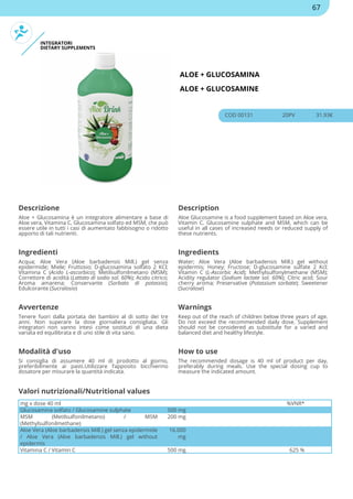 INTEGRATORI
DIETARY SUPPLEMENTS
ALOE + GLUCOSAMINA
ALOE + GLUCOSAMINE
COD 00131 20PV 31.93€
Descrizione Description
Aloe + Glucosamina è un integratore alimentare a base di
Aloe vera, Vitamina C, Glucosamina solfato ed MSM, che può
essere utile in tutti i casi di aumentato fabbisogno o ridotto
apporto di tali nutrienti.
Aloe Glucosamine is a food supplement based on Aloe vera,
Vitamin C, Glucosamine sulphate and MSM, which can be
useful in all cases of increased needs or reduced supply of
these nutrients.
Ingredienti Ingredients
Acqua; Aloe Vera (Aloe barbadensis Mill.) gel senza
epidermide; Miele; Fruttosio; D-glucosamina solfato 2 KCl;
Vitamina C (Acido L-ascorbico); Metilsulfonilmetano (MSM);
Correttore di acidità (Lattato di sodio sol. 60%); Acido citrico;
Aroma amarena; Conservante (Sorbato di potassio);
Edulcorante (Sucralosio)
Water; Aloe Vera (Aloe barbadensis Mill.) gel without
epidermis; Honey; Fructose; D-glucosamine sulfate 2 Kcl;
Vitamin C (L-Ascorbic Acid); Methylsulfonylmethane (MSM);
Acidity regulator (Sodium lactate sol. 60%); Citric acid; Sour
cherry aroma; Preservative (Potassium sorbate); Sweetener
(Sucralose)
Avvertenze Warnings
Tenere fuori dalla portata dei bambini al di sotto dei tre
anni. Non superare la dose giornaliera consigliata. Gli
integratori non vanno intesi come sostituti di una dieta
variata ed equilibrata e di uno stile di vita sano.
Keep out of the reach of children below three years of age.
Do not exceed the recommended daily dose. Supplement
should not be considered as substitute for a varied and
balanced diet and healthy lifestyle.
Modalità d'uso How to use
Si consiglia di assumere 40 ml di prodotto al giorno,
preferibilmente ai pasti.Utilizzare l’apposito bicchierino
dosatore per misurare la quantità indicata.
The recommended dosage is 40 ml of product per day,
preferably during meals. Use the special dosing cup to
measure the indicated amount.
mg x dose 40 ml %VNR*
Glucosamina solfato / Glucosamine sulphate 500 mg
MSM (Metilsulfonilmetano) / MSM
(Methylsulfonilmethane)
200 mg
Aloe Vera (Aloe barbadensis Mill.) gel senza epidermide
/ Aloe Vera (Aloe barbadensis Mill.) gel without
epidermis
16.000
mg
Vitamina C / Vitamin C 500 mg 625 %
Valori nutrizionali/Nutritional values
67
 