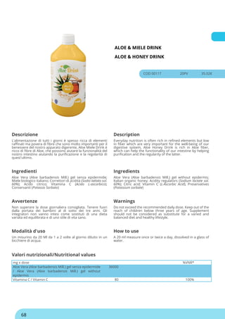 ALOE & MIELE DRINK
ALOE & HONEY DRINK
COD 00117 20PV 35.02€
Descrizione Description
L'alimentazione di tutti i giorni è spesso ricca di elementi
raffinati ma povera di fibre che sono molto importanti per il
benessere del nostro apparato digerente, Aloe Miele Drink è
ricco di fibre di Aloe, che possono aiutare la funzionalità del
nostro intestino aiutando la purificazione e la regolarità di
quest'ultimo.
Everyday nutrition is often rich in refined elements but low
in fiber which are very important for the well-being of our
digestive system, Aloe Honey Drink is rich in Aloe fiber,
which can help the functionality of our intestine by helping
purification and the regularity of the latter.
Ingredienti Ingredients
Aloe Vera (Aloe barbadensis Mill.) gel senza epidermide;
Miele biologico italiano; Correttori di acidità (Sodio lattato sol.
60%); Acido citrico; Vitamina C (Acido L-ascorbico);
Conservanti (Potassio Sorbato)
Aloe Vera (Aloe barbadensis Mill.) gel without epidermis;
Italian organic honey; Acidity regulators (Sodium lactate sol.
60%); Citric acid; Vitamin C (L-Ascorbic Acid); Preservatives
(Potassium sorbate)
Avvertenze Warnings
Non superare la dose giornaliera consigliata. Tenere fuori
dalla portata dei bambini al di sotto dei tre anni. Gli
integratori non vanno intesi come sostituti di una dieta
variata ed equilibrata e di uno stile di vita sano.
Do not exceed the recommended daily dose. Keep out of the
reach of children below three years of age. Supplement
should not be considered as substitute for a varied and
balanced diet and healthy lifestyle.
Modalità d'uso How to use
Un misurino da 20 Ml da 1 a 2 volte al giorno diluito in un
bicchiere di acqua.
A 20 ml measure once or twice a day, dissolved in a glass of
water.
mg x dose %VNR*
Aloe Vera (Aloe barbadensis Mill.) gel senza epidermide
/ Aloe Vera (Aloe barbadensis Mill.) gel without
epidermis
36000
Vitamina C / Vitamin C 80 100%
Valori nutrizionali/Nutritional values
68
 