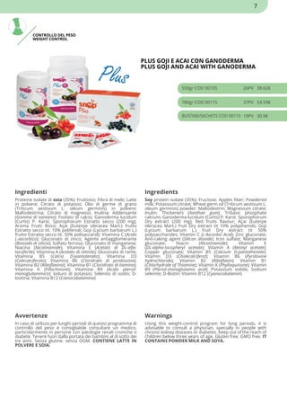 CONTROLLO DEL PESO
WEIGHT CONTROL
PLUS GOJI E ACAI CON GANODERMA
PLUS GOJI AND ACAI WITH GANODERMA
550gr COD 00105 26PV 38.62€
780gr COD 00115 37PV 54.59€
BUSTINE/SACHETS COD 00110 19PV 30.9€
Ingredienti Ingredients
Proteine isolate di soia (35%); Fruttosio; Fibra di mele; Latte
in polvere; Citrato di potassio; Olio di germe di grano
(Triticum aestivum L. oleum germinis) in polvere;
Maltodestrina; Citrato di magnesio; Inulina; Addensante
(Gomma di xantano); Fosfato di calcio; Ganoderma lucidum
(Curtis) P. Karst. Sporophorum Estratto secco (200 mg);
Aroma Frutti Rossi; Açai (Euterpe oleracea Mart.) frutto
Estratto secco tit. 10% polifenoli; Goji (Lycium barbarum L.)
frutto Estratto secco tit. 50% polisaccaridi; Vitamina C (Acido
L-ascorbico); Gluconato di zinco; Agente antiagglomerante
(Biossido di silicio); Solfato ferroso; Gluconato di manganese;
Niacina (Nicotinamide); Vitamina E (Acetato di DL-alfa-
tocoferile); Vitamina A (Acetato di retinile); Gluconato di rame;
Vitamina B5 (Calcio D-pantotenato); Vitamina D3
(Colecalciferolo); Vitamina B6 (Cloridrato di piridossina);
Vitamina B2 (Riboflavina); Vitamina B1 (Cloridrato di tiamina);
Vitamina K (Fillochinone); Vitamina B9 (Acido pteroil-
monoglutammico); Ioduro di potassio; Selenito di sodio; D-
biotina; Vitamina B12 (Cianocobalamina)
Soy protein isolate (35%); Fructose; Apples fiber; Powdered
milk; Potassium citrate; Wheat germ oil (Triticum aestivum L.
oleum germinis) powder; Maltodextrin; Magnesium citrate;
Inulin; Thickeners (Xanthan gum); Tribasic phosphate
calcium; Ganoderma lucidum (Curtis) P. Karst. Sporophorum
Dry extract (200 mg); Red fruits flavour; Açai (Euterpe
oleracea Mart.) fruit Dry extract tit 10% polyphenols; Goji
(Lycium barbarum L.) fruit Dry extract tit 50%
polysaccharides; Vitamin C (L-Ascorbic Acid); Zinc gluconate;
Anti-caking agent (Silicon dioxide); Iron sulfate; Manganese
gluconate; Niacin (Nicotinamide); Vitamin E
(DL-alpha-tocopheryl acetate); Vitamin A (Retinyl acetate);
Copper gluconate; Vitamin B5 (Calcium D-pantothenate);
Vitamin D3 (Cholecalciferol); Vitamin B6 (Pyridoxine
hydrochloride); Vitamin B2 (Riboflavin); Vitamin B1
(Chlorhydrate of Thiamine); Vitamin K (Phylloquinone); Vitamin
B9 (Pteroil-monoglutamic acid); Potassium iodide; Sodium
selenite; D-Biotin; Vitamin B12 (Cyanocobalamin)
Avvertenze Warnings
In caso di utilizzo per lunghi periodi di questo programma di
controllo del peso è consigliabile consultare un medico,
particolarmente in persone con patologie renali croniche o
diabete. Tenere fuori dalla portata dei bambini al di sotto dei
tre anni. Senza glutine. senza OGM. CONTIENE LATTE IN
POLVERE E SOIA.
Using this weight-control program for long periods, it is
advisable to consult a physician, specially in people with
chronic kidney diseases or diabetes. Keep out of the reach of
children below three years of age. Gluten free. GMO free. IT
CONTAINS POWDER MILK AND SOYA.
7
 