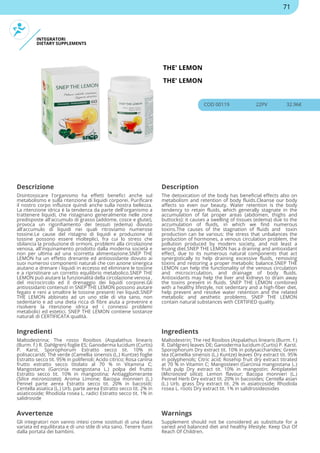 INTEGRATORI
DIETARY SUPPLEMENTS
THE' LEMON
THE' LEMON
COD 00119 22PV 32.96€
Descrizione Description
Disintossicare l'organismo ha effetti benefici anche sul
metabolismo e sulla ritenzione di liquidi corporei. Purificare
il nostro corpo influisce quindi anche sulla nostra bellezza.
La ritenzione idrica è la tendenza da parte dell'organismo a
trattenere liquidi, che ristagnano generalmente nelle zone
predisposte all'accumulo di grasso (addome, cosce e glutei),
provoca un rigonfiamento dei tessuti (edema) dovuto
all'accumulo di liquidi nei quali ritroviamo numerose
tossine.Le cause del ristagno di liquidi e produzione di
tossine possono essere molteplici, fra cui lo stress che
sbilancia la produzione di ormoni, problemi alla circolazione
venosa, all'inquinamento prodotto dalla moderna società e
non per ultima ad una scorretta alimentazione.SNEP THE
LEMON ha un effetto drenante ed antiossidante dovuto ai
suoi numerosi componenti naturali che con azione sinergica
aiutano a drenare i liquidi in eccesso ed eliminare le tossine
e a ripristinare un corretto equilibrio metabolico.SNEP THE
LEMON può aiutare la funzionalità della circolazione venosa ,
del microcircolo ed il drenaggio dei liquidi corporei.Gli
antiossidanti contenuti in SNEP THE LEMON possono aiutare
fegato e reni a smaltire le tossine presenti nei liquidi.SNEP
THE LEMON abbinato ad un uno stile di vita sano, non
sedentario e ad una dieta ricca di fibre aiuta a prevenire e
risolvere la ritenzione idrica ed i connessi problemi
metabolici ed estetici. SNEP THE LEMON contiene sostanze
naturali di CERTIFICATA qualità.
The detoxication of the body has beneficial effects also on
metabolism and retention of body fluids.Cleanse our body
affects so even our beauty. Water retention is the body
tendency to retain fluids, which generally stagnate in the
accumulation of fat proper areas (abdomen, thighs and
buttocks): it causes a swelling of tissues (edema) due to the
accumulation of fluids, in which we find numerous
toxins.The causes of the stagnation of fluids and toxin
production can be various: the stress that unbalances the
production of hormones, a venous circulation problem, the
pollution produced by modern society, and not least a
wrong diet.SNEP THE LEMON has a draining and antioxidant
effect, due to its numerous natural components that act
synergistically to help draining excessive fluids, removing
toxins and restoring a proper metabolic balance.SNEP THE
LEMON can help the functionality of the venous circulation
and microcirculation, and drainage of body fluids.
Antioxidants may help the liver and kidneys to drain away
the toxins present in fluids. SNEP THE LEMON combined
with a healthy lifestyle, not sedentary and a high-fiber diet,
help prevent and resolve water retention and the related
metabolic and aesthetic problems. SNEP THE LEMON
contain natural substances with CERTIFIED quality.
Ingredienti Ingredients
Maltodestrina; The rosso Rooibos (Aspalathus linearis
(Burm. f.) R. Dahlgren) foglie ES; Ganoderma lucidum (Curtis)
P. Karst. Sporophorum Estratto secco tit. 10% in
polisaccaridi; Thé verde (Camellia sinensis (L.) Kuntze) foglie
Estratto secco tit. 95% in polifenoli; Acido citrico; Rosa canina
frutto estratto secco titolato al 70 % in Vitamina C;
Mangostano (Garcinia mangostana L.) polpa del frutto
Estratto secco tit. 10% in mangostina; Antiagglomerante
(Silice micronizzata); Aroma Limone; Bacopa monnieri (L.)
Pennel parte aerea Estratto secco tit. 20% in bacosidi;
Centella asiatica (L.) Urb. parte aerea Estratto secco tit. 2% in
asiaticoside; Rhodiola rosea L. radici Estratto secco tit. 1% in
salidroside
Maltodextrin; The red Rooibos (Aspalathus linearis (Burm. f.)
R. Dahlgren) leaves DE; Ganoderma lucidum (Curtis) P. Karst.
Sporophorum Dry extract tit. 10% in polysaccharides; Green
tea (Camellia sinensis (L.) Kuntze) leaves Dry extract tit. 95%
in polyphenols; Citric acid; Rosehip fruit dry extract titrated
at 70 % in Vitamin C; Mangosteen (Garcinia mangostana L.)
fruit pulp Dry extract tit. 10% in mangostin; Antiplatelet
(Micronized silica); Lemon flavour; Bacopa monnieri (L.)
Pennel Herb Dry extract tit. 20% in bacosides; Centella asian
(L.) Urb. grass Dry extract tit. 2% in asiaticoside; Rhodiola
rosea L. roots Dry extract tit. 1% in salidrosideosides
Avvertenze Warnings
Gli integratori non vanno intesi come sostituti di una dieta
variata ed equilibrata e di uno stile di vita sano. Tenere fuori
dalla portata dei bambini.
Supplement should not be considered as substitute for a
varied and balanced diet and healthy lifestyle. Keep Out Of
Reach Of Children.
71
 
