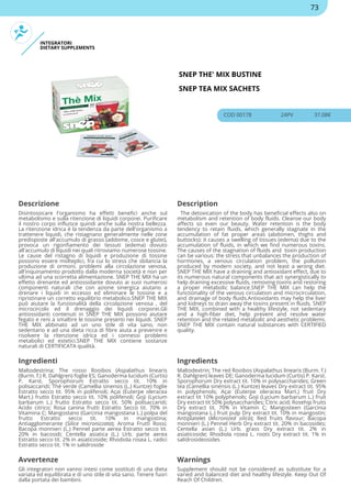 INTEGRATORI
DIETARY SUPPLEMENTS
SNEP THE' MIX BUSTINE
SNEP TEA MIX SACHETS
COD 00178 24PV 37.08€
Descrizione Description
Disintossicare l'organismo ha effetti benefici anche sul
metabolismo e sulla ritenzione di liquidi corporei. Purificare
il nostro corpo influisce quindi anche sulla nostra bellezza.
La ritenzione idrica è la tendenza da parte dell'organismo a
trattenere liquidi, che ristagnano generalmente nelle zone
predisposte all'accumulo di grasso (addome, cosce e glutei),
provoca un rigonfiamento dei tessuti (edema) dovuto
all'accumulo di liquidi nei quali ritroviamo numerose tossine.
Le cause del ristagno di liquidi e produzione di tossine
possono essere molteplici, fra cui lo stress che sbilancia la
produzione di ormoni, problemi alla circolazione venosa,
all'inquinamento prodotto dalla moderna società e non per
ultima ad una scorretta alimentazione. SNEP THE MIX ha un
effetto drenante ed antiossidante dovuto ai suoi numerosi
componenti naturali che con azione sinergica aiutano a
drenare i liquidi in eccesso ed eliminare le tossine e a
ripristinare un corretto equilibrio metabolico.SNEP THE MIX
può aiutare la funzionalità della circolazione venosa , del
microcircolo ed il drenaggio dei liquidi corporei.Gli
antiossidanti contenuti in SNEP THE MIX possono aiutare
fegato e reni a smaltire le tossine presenti nei liquidi. SNEP
THE MIX abbinato ad un uno stile di vita sano, non
sedentario e ad una dieta ricca di fibre aiuta a prevenire e
risolvere la ritenzione idrica ed i connessi problemi
metabolici ed estetici.SNEP THE MIX contiene sostanze
naturali di CERTIFICATA qualità.
The detoxication of the body has beneficial effects also on
metabolism and retention of body fluids. Cleanse our body
affects so even our beauty. Water retention is the body
tendency to retain fluids, which generally stagnate in the
accumulation of fat proper areas (abdomen, thighs and
buttocks): it causes a swelling of tissues (edema) due to the
accumulation of fluids, in which we find numerous toxins.
The causes of the stagnation of fluids and toxin production
can be various: the stress that unbalances the production of
hormones, a venous circulation problem, the pollution
produced by modern society, and not least a wrong diet.
SNEP THE MIX have a draining and antioxidant effect, due to
its numerous natural components that act synergistically to
help draining excessive fluids, removing toxins and restoring
a proper metabolic balance.SNEP THE MIX can help the
functionality of the venous circulation and microcirculation,
and drainage of body fluids.Antioxidants may help the liver
and kidneys to drain away the toxins present in fluids. SNEP
THE MIX, combined with a healthy lifestyle, not sedentary
and a high-fiber diet, help prevent and resolve water
retention and the related metabolic and aesthetic problems.
SNEP THE MIX contain natural substances with CERTIFIED
quality.
Ingredienti Ingredients
Maltodestrina; The rosso Rooibos (Aspalathus linearis
(Burm. f.) R. Dahlgren) foglie ES; Ganoderma lucidum (Curtis)
P. Karst. Sporophorum Estratto secco tit. 10% in
polisaccaridi; Thé verde (Camellia sinensis (L.) Kuntze) foglie
Estratto secco tit. 95% in polifenoli; Açai (Euterpe oleracea
Mart.) frutto Estratto secco tit. 10% polifenoli; Goji (Lycium
barbarum L.) frutto Estratto secco tit. 50% polisaccaridi;
Acido citrico; Rosa canina frutti Estratto Secco tit. 70% in
Vitamina C; Mangostano (Garcinia mangostana L.) polpa del
frutto Estratto secco tit. 10% in mangostina;
Antiagglomerante (Silice micronizzata); Aroma Frutti Rossi;
Bacopa monnieri (L.) Pennel parte aerea Estratto secco tit.
20% in bacosidi; Centella asiatica (L.) Urb. parte aerea
Estratto secco tit. 2% in asiaticoside; Rhodiola rosea L. radici
Estratto secco tit. 1% in salidroside
Maltodextrin; The red Rooibos (Aspalathus linearis (Burm. f.)
R. Dahlgren) leaves DE; Ganoderma lucidum (Curtis) P. Karst.
Sporophorum Dry extract tit. 10% in polysaccharides; Green
tea (Camellia sinensis (L.) Kuntze) leaves Dry extract tit. 95%
in polyphenols; Açai (Euterpe oleracea Mart.) fruit Dry
extract tit 10% polyphenols; Goji (Lycium barbarum L.) fruit
Dry extract tit 50% polysaccharides; Citric acid; Rosehip fruits
Dry extract tit. 70% in Vitamin C; Mangosteen (Garcinia
mangostana L.) fruit pulp Dry extract tit. 10% in mangostin;
Antiplatelet (Micronized silica); Red fruits flavour; Bacopa
monnieri (L.) Pennel Herb Dry extract tit. 20% in bacosides;
Centella asian (L.) Urb. grass Dry extract tit. 2% in
asiaticoside; Rhodiola rosea L. roots Dry extract tit. 1% in
salidrosideosides
Avvertenze Warnings
Gli integratori non vanno intesi come sostituti di una dieta
variata ed equilibrata e di uno stile di vita sano. Tenere fuori
dalla portata dei bambini.
Supplement should not be considered as substitute for a
varied and balanced diet and healthy lifestyle. Keep Out Of
Reach Of Children.
73
 
