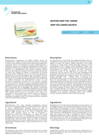 INTEGRATORI
DIETARY SUPPLEMENTS
BUSTINE SNEP THE' LEMON
SNEP TEA LEMON SACHETS
COD 00179 24PV 37.08€
Descrizione Description
Disintossicare l'organismo ha effetti benefici anche sul
metabolismo e sulla ritenzione di liquidi corporei. Purificare
il nostro corpo influisce quindi anche sulla nostra bellezza.La
ritenzione idrica è la tendenza da parte dell'organismo a
trattenere liquidi, che ristagnano generalmente nelle zone
predisposte all'accumulo di grasso (addome, cosce e glutei),
provoca un rigonfiamento dei tessuti (edema) dovuto
all'accumulo di liquidi nei quali ritroviamo numerose tossine.
Le cause del ristagno di liquidi e produzione di tossine
possono essere molteplici, fra cui lo stress che sbilancia la
produzione di ormoni, problemi alla circolazione venosa,
all'inquinamento prodotto dalla moderna società e non per
ultima ad una scorretta alimentazione.SNEP THE LEMON ha
un effetto drenante ed antiossidante dovuto ai suoi
numerosi componenti naturali che con azione sinergica
aiutano a drenare i liquidi in eccesso ed eliminare le tossine
e a ripristinare un corretto equilibrio metabolico.SNEP THE
LEMON può aiutare la funzionalità della circolazione venosa ,
del microcircolo ed il drenaggio dei liquidi corporei.Gli
antiossidanti contenuti in SNEP THE LEMON possono aiutare
fegato e reni a smaltire le tossine presenti nei liquidi. SNEP
THE LEMON abbinato ad un uno stile di vita sano, non
sedentario e ad una dieta ricca di fibre aiuta a prevenire e
risolvere la ritenzione idrica ed i connessi problemi
metabolici ed estetici. SNEP THE LEMON contiene sostanze
naturali di CERTIFICATA qualità.
he detoxication of the body has beneficial effects also on
metabolism and retention of body fluids. Cleanse our body
affects so even our beauty. Water retention is the body
tendency to retain fluids, which generally stagnate in the
accumulation of fat proper areas (abdomen, thighs and
buttocks): it causes a swelling of tissues (edema) due to the
accumulation of fluids, in which we find numerous
toxins.The causes of the stagnation of fluids and toxin
production can be various: the stress that unbalances the
production of hormones, a venous circulation problem, the
pollution produced by modern society, and not least a
wrong diet.SNEP THE LEMON have a draining and
antioxidant effect, due to its numerous natural components
that act synergistically to help draining excessive fluids,
removing toxins and restoring a proper metabolic balance.
SNEP THE LEMON can help the functionality of the venous
circulation and microcirculation, and drainage of body fluids.
Antioxidants may help the liver and kidneys to drain away
the toxins present in fluids. SNEP THE LEMON, combined
with a healthy lifestyle, not sedentary and a high-fiber diet,
help prevent and resolve water retention and the related
metabolic and aesthetic problems. SNEP THE LEMON
contain natural substances with CERTIFIED quality.
Ingredienti Ingredients
Maltodestrina; The rosso Rooibos (Aspalathus linearis
(Burm. f.) R. Dahlgren) foglie ES; Ganoderma lucidum (Curtis)
P. Karst. Sporophorum Estratto secco tit. 10% in
polisaccaridi; Acido citrico; Thé verde (Camellia sinensis (L.)
Kuntze) foglie Estratto secco tit. 95% in polifenoli; Rosa
canina frutti Estratto Secco tit. 70% in Vitamina C;
Mangostano (Garcinia mangostana L.) polpa del frutto
Estratto secco tit. 10% in mangostina; Aroma Limone;
Antiagglomerante (Silice micronizzata); Bacopa monnieri (L.)
Pennel parte aerea Estratto secco tit. 20% in bacosidi;
Centella asiatica (L.) Urb. parte aerea Estratto secco tit. 2% in
asiaticoside; Rhodiola rosea L. radici Estratto secco tit. 1% in
salidroside
Maltodextrin; The red Rooibos (Aspalathus linearis (Burm. f.)
R. Dahlgren) leaves DE; Ganoderma lucidum (Curtis) P. Karst.
Sporophorum Dry extract tit. 10% in polysaccharides; Citric
acid; Green tea (Camellia sinensis (L.) Kuntze) leaves Dry
extract tit. 95% in polyphenols; Rosehip fruits Dry extract tit.
70% in Vitamin C; Mangosteen (Garcinia mangostana L.) fruit
pulp Dry extract tit. 10% in mangostin; Lemon flavour;
Antiplatelet (Micronized silica); Bacopa monnieri (L.) Pennel
Herb Dry extract tit. 20% in bacosides; Centella asian (L.)
Urb. grass Dry extract tit. 2% in asiaticoside; Rhodiola rosea
L. roots Dry extract tit. 1% in salidrosideosides
Avvertenze Warnings
Gli integratori non vanno intesi come sostituti di una dieta
variata ed equilibrata e di uno stile di vita sano. Tenere fuori
dalla portata dei bambini.
Supplement should not be considered as substitute for a
varied and balanced diet and healthy lifestyle. Keep Out Of
Reach Of Children.
75
 
