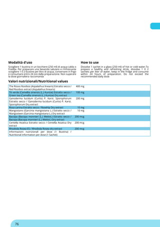 Modalità d'uso How to use
Sciogliere 1 bustina in un bicchiere (250 ml) di acqua calda o
Fredda. Per preparare una bevanda salutare e rinfrescante
sciogliere 1 0 2 bustine per litro di acqua, conservare in frigo
e consumare entro 24 ore dalla preparazione. Non superare
la dose giornaliera raccomanda
Dissolve 1 sachet in a glass (250 ml) of hot or cold water.To
prepare a healthy and refreshing drink, dissolve 1 0 2
sachets per liter of water, keep in the fridge and consume
within 24 hours of preparation. Do not exceed the
recommended daily dose
Valori nutrizionali/Nutritional values
The Rosso Rooibos (Aspalathus linearis) Estratto secco /
Red Rooibos extract (Aspalathus linearis)
400 mg
Tè verde (Camellia sinensis (L.) Kuntze) Estratto secco /
Green tea (Camellia sinensis (L.) Kuntze) Dry extract
100 mg
Ganoderma lucidum (Curtis) P. Karst. Sporophorum
Estratto secco / Ganoderma lucidum (Curtis) P. Karst.
Sporophorum Dry extract
200 mg
Rosa canina Estratto secco / Rosehip Dry extract 10 mg
Mangostano (Garcinia mangostana L.) Estratto secco /
Mangosteen (Garcinia mangostana L.) Dry extract
10 mg
Bacopa (Bacopa monnieri (L.) Wettst.) Estratto secco /
Bacopa (Bacopa monnieri (L.) Wettst.) Dry extract
200 mcg
Centella Asiatica Estratto secco / Centella Asiatica Dry
extract
200 mcg
Rhodiola Rosea ES / Rhodiola Rosea dry extract 200 mcg
Informazioni nutrizionali per dose (1 Bustina) /
Nutritional information per dose (1 Sachet)
76
 