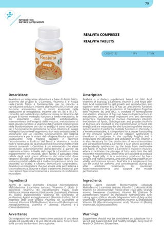 INTEGRATORI
DIETARY SUPPLEMENTS
REALVITA COMPRESSE
REALVITA TABLETS
COD 00132 11PV 17.51€
Descrizione Description
Realvita è un integratore alimentare a base di Acido Folico,
Vitamine del gruppo B, L-Carnitina, Vitamina C e Pappa
reale.L'acido folico è fondamentale per la crescita e
riproduzione cellulare, insieme alla Vitamina B12 riveste una
funzione antianemica ed è infatti essenziale nella
produzione di emoglobina. Insieme alle Vit. B6 e B12 Ã¨
coinvolto nel metabolismo dell'omocisteina.Le Vitamine del
gruppo B hanno molteplici funzioni a livello metabolico, le
più importanti sono: proprietà antidermatitica,
mantenimento dell'integrità delle mucose, metabolismo di
lipidi, glucidi e protidi.Le vitamine del gruppo B intervengono
nella trasformazione dei cibi in energia e sono necessarie
per il funzionamento del sistema nervoso. Vitamina C: svolge
molteplici funzioni nell'organismo, è un noto antiossidante, è
importante per un corretto funzionamento del sistema
immunitario e per la sintesi del collagene.Risulta quindi un
coadiuvante nella fragilità capillare e favorisce
l'assorbimento e l'utilizzo del ferro.La vitamina c risulta
inoltre necessaria per la produzione di neurotrasmettitori ed
ormoni surrenali. L-Carnitina: è un aminoacido che viene
sintetizzato autonomamente dall'organismo a partire da
metionina e lisina. A livello del corpo la L-Carnitina si trova
maggiormente nei muscoli, dove facilita il passaggio nella
cellula degli acidi grassi all'interno dei mitocondri dove
vengono ossidati per produrre energia.Pappa reale: è una
sostanza prodotta dalle api è molto complessa ed unica con
proprietà su vitalità e sistema immunitario sorprendenti.
Realvita è un integratore che può essere utile per l'astenia e
la convalescenza, durante e dopo trattamenti antibiotici, per
contrastare l'iperomocisteinemia e sostenere il rendimento
muscolare.
Realvita is a dietary supplement based on Folic Acid,
Vitamins of B-group, L-Carnitine, Vitamin C and Royal jelly.
Folic Acid isessential for cell growth and reproduction, and
together with Vitamin B12 it has an anti-anemic function,
being essential in the production of hemoglobin.Together
with Vitamins B6 and B12, is involved in homocysteine
metabolism. Vitamins of B-group have multiple functions in
metabolism, and the most important are: anti dermatitis
properties, maintaining of mucous membranes integrity,
metabolism of lipids, carbohydrates and protides.Vitamins
of B-group are involved in the transformation of food into
energy and are necessary for the functioning of the nervous
system.Vitamin C performs multiple functions in the body, is
a known antioxidant, it is important for a proper functioning
of the immune system and for collagen synthesis.It is
therefore a coadjuvant in the capillary fragility and it
encourages the absorption and utilization of iron. Vitamin C
is also necessary for the production of neurotransmitters
and adrenal hormones.L-Carnitine: it is an amino acid that is
independently synthesized by the body from methionine
and lysine. In human body, L-Carnitine is mainly in muscles,
where it facilitates the passage of fatty acids into the cell,
inside the mitochondria, where they are oxidized to produce
energy. Royal jelly: it is a substance produced by bees,
unique and highly complex, and with amazing properties on
vitality and immune system. Real Vita is a supplement that
can be useful for asthenia and convalescence, during and
after antibiotic treatments, to counteract
hyperhomocysteinemia and support the muscle
performance.
Ingredienti Ingredients
Agenti di carica (Isomalto; Cellulosa microcristallina);
Maltodestrina; L-carnitina tartrato; Vitamina C (Acido L-
ascorbico); Vitamina B3 (Nicotinamide); Pappa reale
liofilizzata; Aroma arancio; Edulcorante (Sucralosio); Vitamina
B5 (Calcio D-pantotenato); Vitamina B6 (Cloridrato di
piridossina); Agenti antiagglomeranti (Biossido di silicio; Sali di
magnesio degli acidi grassi); Vitamina B1 (Cloridrato di
tiamina); Vitamina B2 (Riboflavina); Vitamina B9 (Acido pteroil-
monoglutammico); Vitamina H (Biotina); Vitamina B12
(Cianocobalamina)
Bulking agent (Isomalt; Microcrystalline cellulose);
Maltodextrin; L-carnitine tartrate; Vitamin C (L-Ascorbic Acid);
Vitamin B3 (Nicotinamide); Freeze-dried royal jelly; Orange
aroma; Sweetener (Sucralose); Vitamin B5 (Calcium D-
pantothenate); Vitamin B6 (Pyridoxine hydrochloride); Anti-
caking agents (Silicon dioxide; Magnesium salts of fatty acids);
Vitamin B1 (Chlorhydrate of Thiamine); Vitamin B2 (Riboflavin);
Vitamin B9 (Pteroil-monoglutamic acid); Vitamin H (Biotin);
Vitamin B12 (Cyanocobalamin)
Avvertenze Warnings
Gli integratori non vanno intesi come sostituti di una dieta
variata ed equilibrata e di uno stile di vita sano. Tenere fuori
dalla portata dei bambini. Senza glutine.
Supplement should not be considered as substitute for a
varied and balanced diet and healthy lifestyle. Keep Out Of
Reach Of Children. Gluten free.
79
 
