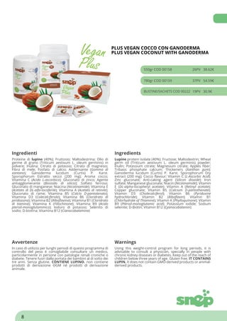 PLUS VEGAN COCCO CON GANODERMA
PLUS VEGAN COCONUT WITH GANODERMA
550gr COD 00158 26PV 38.62€
780gr COD 00159 37PV 54.59€
BUSTINE/SACHETS COD 00222 19PV 30.9€
Ingredienti Ingredients
Proteine di lupino (40%); Fruttosio; Maltodestrina; Olio di
germe di grano (Triticum aestivum L. oleum germinis) in
polvere; Inulina; Citrato di potassio; Citrato di magnesio;
Fibra di mele; Fosfato di calcio; Addensante (Gomma di
xantano); Ganoderma lucidum (Curtis) P. Karst.
Sporophorum Estratto secco (200 mg); Aroma cocco;
Vitamina C (Acido L-ascorbico); Gluconato di zinco; Agente
antiagglomerante (Biossido di silicio); Solfato ferroso;
Gluconato di manganese; Niacina (Nicotinamide); Vitamina E
(Acetato di DL-alfa-tocoferile); Vitamina A (Acetato di retinile);
Gluconato di rame; Vitamina B5 (Calcio D-pantotenato);
Vitamina D3 (Colecalciferolo); Vitamina B6 (Cloridrato di
piridossina); Vitamina B2 (Riboflavina); Vitamina B1 (Cloridrato
di tiamina); Vitamina K (Fillochinone); Vitamina B9 (Acido
pteroil-monoglutammico); Ioduro di potassio; Selenito di
sodio; D-biotina; Vitamina B12 (Cianocobalamina)
Lupine protein isolate (40%); Fructose; Maltodextrin; Wheat
germ oil (Triticum aestivum L. oleum germinis) powder;
Inulin; Potassium citrate; Magnesium citrate; Apples fiber;
Tribasic phosphate calcium; Thickeners (Xanthan gum);
Ganoderma lucidum (Curtis) P. Karst. Sporophorum Dry
extract (200 mg); Cocco flavour; Vitamin C (L-Ascorbic Acid);
Zinc gluconate; Anti-caking agent (Silicon dioxide); Iron
sulfate; Manganese gluconate; Niacin (Nicotinamide); Vitamin
E (DL-alpha-tocopheryl acetate); Vitamin A (Retinyl acetate);
Copper gluconate; Vitamin B5 (Calcium D-pantothenate);
Vitamin D3 (Cholecalciferol); Vitamin B6 (Pyridoxine
hydrochloride); Vitamin B2 (Riboflavin); Vitamin B1
(Chlorhydrate of Thiamine); Vitamin K (Phylloquinone); Vitamin
B9 (Pteroil-monoglutamic acid); Potassium iodide; Sodium
selenite; D-Biotin; Vitamin B12 (Cyanocobalamin)
Avvertenze Warnings
In caso di utilizzo per lunghi periodi di questo programma di
controllo del peso è consigliabile consultare un medico,
particolarmente in persone con patologie renali croniche o
diabete. Tenere fuori dalla portata dei bambini al di sotto dei
tre anni. Senza glutine. CONTIENE LUPINO. non contiene
prodotti di derivazione OGM né prodotti di derivazione
animale.
Using this weight-control program for long periods, it is
advisable to consult a physician, specially in people with
chronic kidney diseases or diabetes. Keep out of the reach of
children below three years of age. Gluten free. IT CONTAINS
LUPIN. it does not contain GMO-derived products or animal-
derived products.
8
 